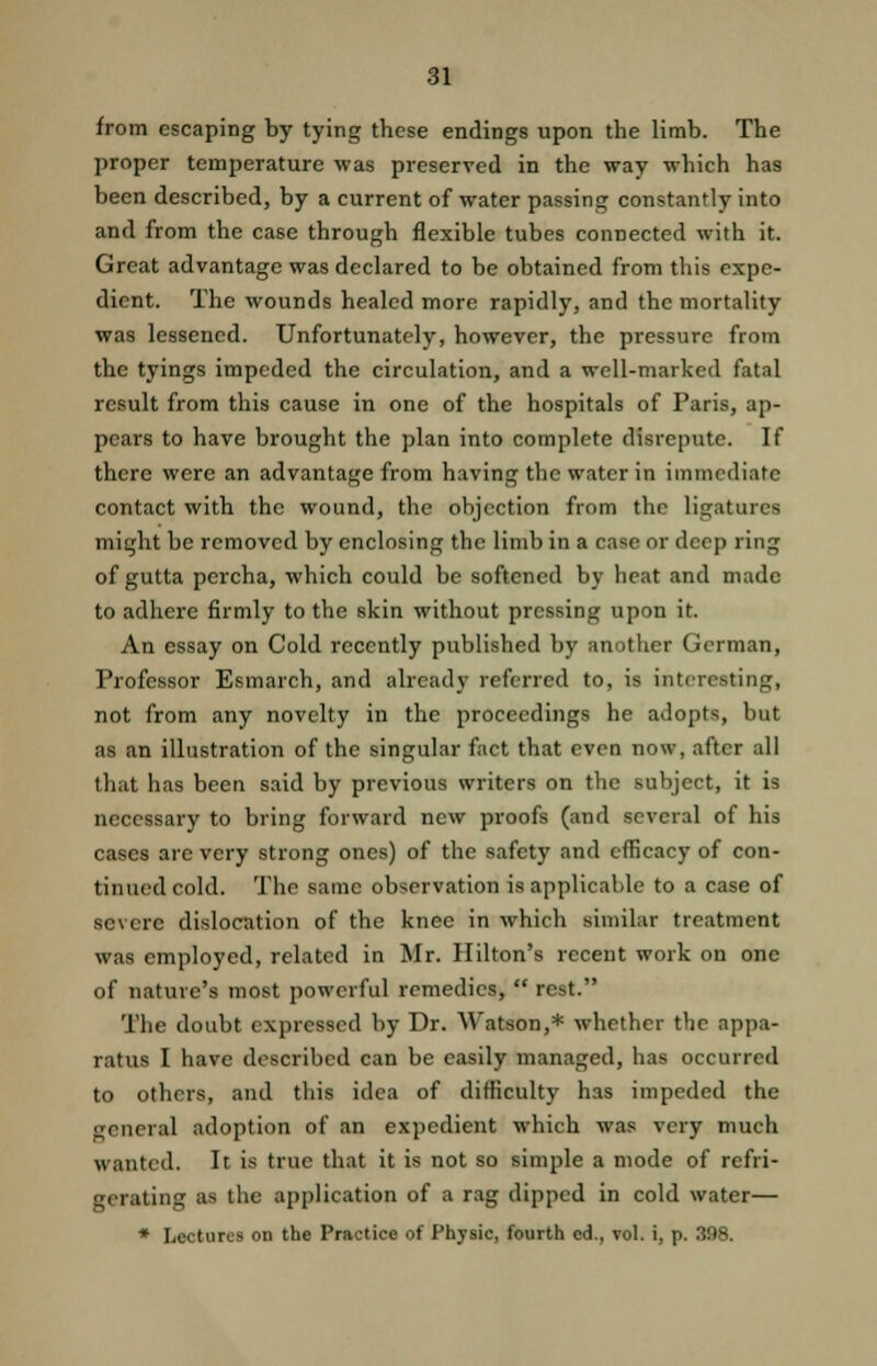 from escaping by tying these endings upon the limb. The proper temperature was preserved in the way which has been described, by a current of water passing constantly into and from the case through flexible tubes connected with it. Great advantage was declared to be obtained from this expe- dient. The wounds healed more rapidly, and the mortality was lessened. Unfortunately, however, the pressure from the tyings impeded the circulation, and a well-marked fatal result from this cause in one of the hospitals of Paris, ap- pears to have brought the plan into complete disrepute. If there were an advantage from having the water in immediate contact with the wound, the objection from the ligatures might be removed by enclosing the limb in a case or deep ring of gutta percha, which could be softened by heat and made to adhere firmly to the skin without pressing upon it. An essay on Cold recently published by another German, Professor Esmarch, and already referred to, is interesting, not from any novelty in the proceedings he adopts, but as an illustration of the singular fact that even now, after all that has been said by previous writers on the subject, it is necessary to bring forward new proofs (and several of his cases arc very strong ones) of the safety and efficacy of con- tinued cold. The same observation is applicable to a case of severe dislocation of the knee in which similar treatment was employed, related in Mr. Hilton's recent work on one of nature's most powerful remedies,  rest. The doubt expressed by Dr. Watson,* whether the appa- ratus I have described can be easily managed, has occurred to others, and this idea of difficulty has impeded the general adoption of an expedient which was very much wanted. It is true that it is not so simple a mode of refri- gerating as the application of a rag dipped in cold water— * Lectures on the Practice of Physic, fourth ed., vol. i, p. 398.