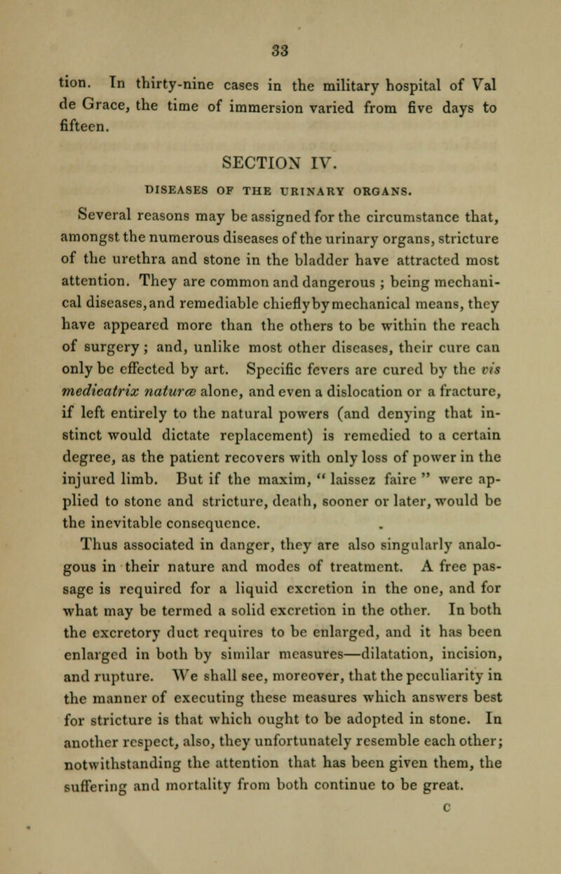 de Grace, the time of immersion varied from five days to fifteen. SECTION IV. DISEASES OF THE URINARY ORGANS. Several reasons may be assigned for the circumstance that, amongst the numerous diseases of the urinary organs, stricture of the urethra and stone in the bladder have attracted most attention. They are common and dangerous ; being mechani- cal diseases, and remediable chiefly by mechanical means, they have appeared more than the others to be within the reach of surgery; and, unlike most other diseases, their cure can only be effected by art. Specific fevers are cured by the vis medicatrix naturce alone, and even a dislocation or a fracture, if left entirely to the natural powers (and denying that in- stinct would dictate replacement) is remedied to a certain degree, as the patient recovers with only loss of power in the injured limb. But if the maxim,  laissez faire  were ap- plied to stone and stricture, death, sooner or later, would be the inevitable consequence. Thus associated in danger, they are also singularly analo- gous in their nature and modes of treatment. A free pas- sage is required for a liquid excretion in the one, and for what may be termed a solid excretion in the other. In both the excretory duct requires to be enlarged, and it has been enlarged in both by similar measures—dilatation, incision, and rupture. We shall see, moreover, that the peculiarity in the manner of executing these measures which answers best for stricture is that which ought to be adopted in stone. In another respect, also, they unfortunately resemble each other; notwithstanding the attention that has been given them, the suffering and mortality from both continue to be great. c