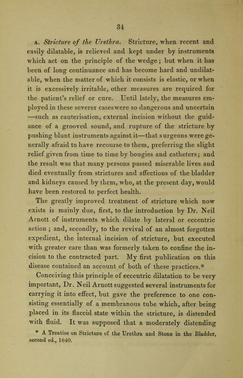 A. Stricture of the Urethra. Stricture, when recent and easily dilatable, is relieved and kept under by instruments which act on the principle of the wedge; but when it has been of long continuance and has become hard and undilat- able, when the matter of which it consists is elastic, or when it is excessively irritable, other measures are required for the patient's relief or cure. Until lately, the measures em- ployed in these severer cases were so dangerous and uncertain —such as cauterisation, external incision without the guid- ance of a grooved sound, and rupture of the stricture by pushing blunt instruments against it—that surgeons were ge- nerally afraid to have recourse to them, preferring the slight relief given from time to time by bougies and catheters; and the result was that many persons passed miserable lives and died eventually from strictures and affections of the bladder and kidneys caused by them, who, at the present day, would have been restored to perfect health. The greatly improved treatment of stricture which now exists is mainly due, first, to the introduction by Dr. Neil Arnott of instruments which dilate by lateral or eccentric action ; and, secondly, to the revival of an almost forgotten expedient, the internal incision of stricture, but executed with greater care than was formerly taken to confine the in- cision to the contracted part. My first publication on this disease contained an account of both of these practices.* Conceiving this principle of eccentric dilatation to be very important, Dr. Neil Arnott suggested several instruments for carrying it into effect, but gave the preference to one con- sisting essentially of a membranous tube which, after being placed in its flaccid state within the stricture, is distended with fluid. It was supposed that a moderately distending * A Treatise on Stricture of the Urethra and Stone in the Bladder, second ed., 1840.