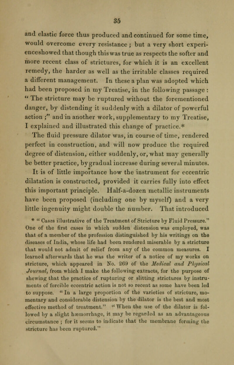 and clastic force thus produced and continued for some time, would overcome every resistance; but a very short experi- enceshowed that though this was true as respects the softer and more recent class of strictures, for which it is an excellent remedy, the harder as well as the irritable classes required a different management. In these a plan was adopted which had been proposed in my Treatise, in the following passage :  The stricture may be ruptured without the forementioned danger, by distending it suddenly with a dilator of powerful action ; and in another work, supplementary to my Treatise, I explained and illustrated this change of practice.* The fluid pressure dilator was, in course of time, rendered perfect in construction, and will now produce the required degree of distension, either suddenly, or, what may generally be better practice, bygradual increase during several minutes. It is of little importance how the instrument for eccentric dilatation is constructed, provided it carries fully into effect this important principle. Half-a-dozen metallic instruments have been proposed (including one by myself) and a very little ingenuity might double the number. That introduced *  Cases illustrative of the Treatment of Stricture by Fluid Pressure. One of the first cases in which sudden distension was employed, was that of a member of the profession distinguished by his writings on the diseases of India, whose life had beeu rendered miserable by a stricture that would not admit of relief from any of the common measures. I learned afterwards that he was the writer of a notice of my works on stricture, which appeared in No. :2G;) of the Medical and Physical Journal, from which I make tho following extracts, for the purpose of shewing that the practice of rupturing or slitting strictures by instru- ments of forcible eccentric action is not so recent as some have been ltd to suppose.  In a large proportion of tho varieties of stricture, mo- mentary and considerable distension by the dilator is the best and most effective method of treatment.  When the use of the dilator is fol- lowed by a slight htemorrhage, it may be regarded u an advantageous circumstance ; for it seems to indicate that the membrane forming the stricture has beeu ruptured.