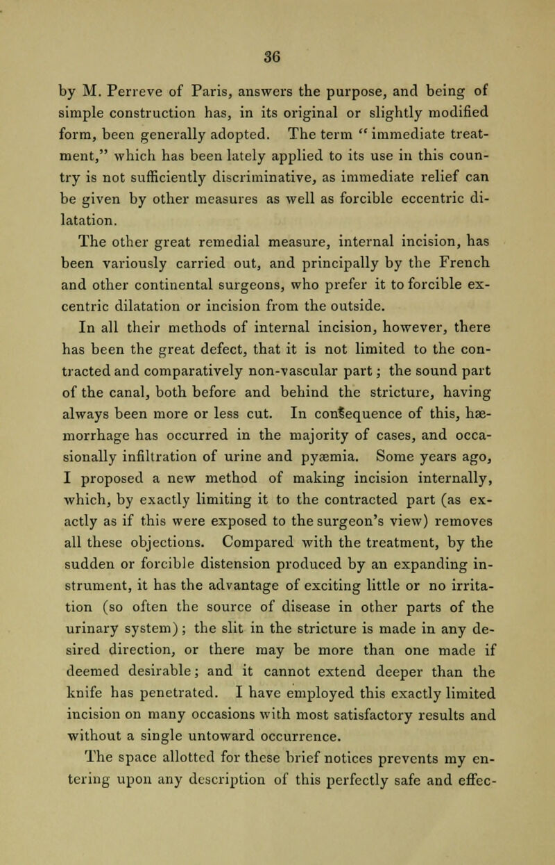 by M. Pen-eve of Paris, answers the purpose, and being of simple construction has, in its original or slightly modified form, been generally adopted. The term  immediate treat- ment, which has been lately applied to its use in this coun- try is not sufficiently discriminative, as immediate relief can be given by other measures as well as forcible eccentric di- latation. The other great remedial measure, internal incision, has been variously carried out, and principally by the French and other continental surgeons, who prefer it to forcible ex- centric dilatation or incision from the outside. In all their methods of internal incision, however, there has been the great defect, that it is not limited to the con- tracted and comparatively non-vascular part; the sound part of the canal, both before and behind the stricture, having always been more or less cut. In consequence of this, hae- morrhage has occurred in the majority of cases, and occa- sionally infiltration of urine and pyaemia. Some years ago, I proposed a new method of making incision internally, which, by exactly limiting it to the contracted part (as ex- actly as if this were exposed to the surgeon's view) removes all these objections. Compared with the treatment, by the sudden or forcible distension produced by an expanding in- strument, it has the advantage of exciting little or no irrita- tion (so often the source of disease in other parts of the urinary system); the slit in the stricture is made in any de- sired direction, or there may be more than one made if deemed desirable; and it cannot extend deeper than the knife has penetrated. I have employed this exactly limited incision on many occasions with most satisfactory results and without a single untoward occurrence. The space allotted for these brief notices prevents my en- tering upon any description of this perfectly safe and effec-