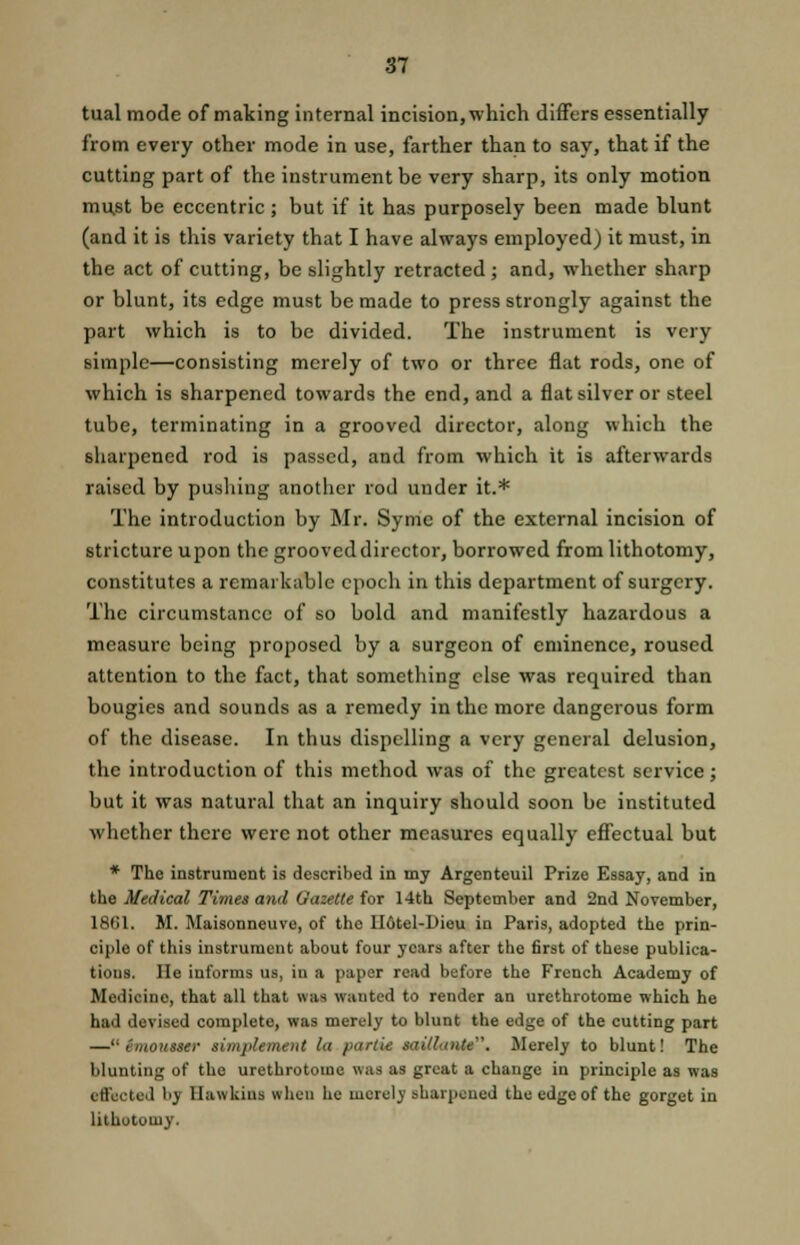 tual mode of making internal incision, which differs essentially from every other mode in use, farther than to say, that if the cutting part of the instrument be very sharp, its only motion mu,st be eccentric; but if it has purposely been made blunt (and it is this variety that I have always employed) it must, in the act of cutting, be slightly retracted; and, whether sharp or blunt, its edge must be made to press strongly against the part which is to be divided. The instrument is very simple—consisting merely of two or three flat rods, one of which is sharpened towards the end, and a flat silver or steel tube, terminating in a grooved director, along which the sharpened rod is passed, and from which it is afterwards raised by pushing another rod under it.* The introduction by Mr. Syme of the external incision of stricture upon the grooved director, borrowed from lithotomy, constitutes a remarkable epoch in this department of surgery. The circumstance of so bold and manifestly hazardous a measure being proposed by a surgeon of eminence, roused attention to the fact, that something else was required than bougies and sounds as a remedy in the more dangerous form of the disease. In thus dispelling a very general delusion, the introduction of this method was of the greatest service; but it was natural that an inquiry should soon be instituted whether there were not other measures equally effectual but * The instrument is described in my Argenteuil Prize Essay, and in the Medical Times and Gazette for 14th September and 2nd November, 1861. M. Maisonneuve, of the II6tel-Dieu in Paris, adopted the prin- ciple of this instrument about four years after the first of these publica- tions. He informs us, iu a paper read before the French Academy of Medicine, that all that was wanted to render an urethrotome which he had devised complete, was merely to blunt the edge of the cutting part — emousser aimpUment la partit saillante. Merely to blunt! The blunting of the urethrotome was as great a change in principle as was effected by Hawkins when he merely sharpened the edge of the gorget in lithotomy.