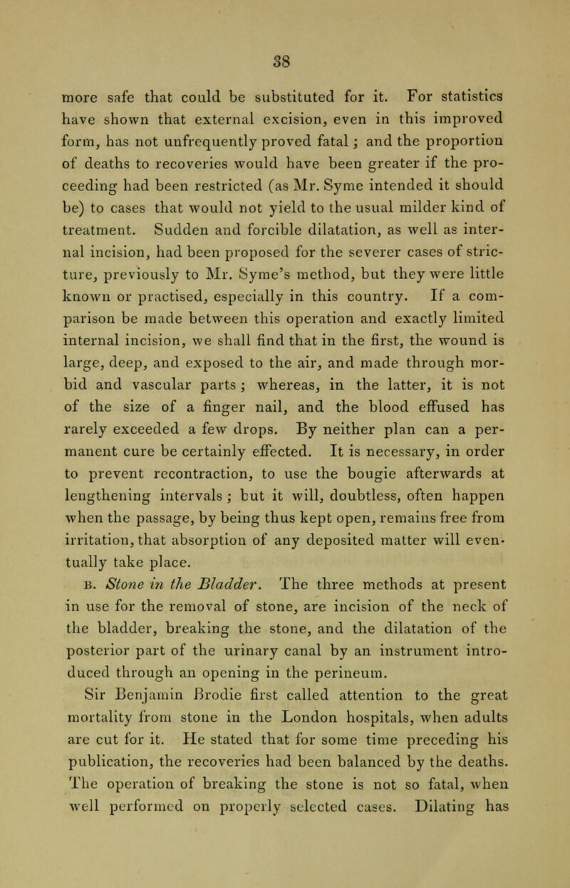 more safe that could be substituted for it. For statistics have shown that external excision, even in this improved form, has not unfrequently proved fatal; and the proportion of deaths to recoveries would have been greater if the pro- ceeding had been restricted (as Mr. Syme intended it should be) to cases that would not yield to the usual milder kind of treatment. Sudden and forcible dilatation, as well as inter- nal incision, had been proposed for the severer cases of stric- ture, previously to Mr. Syme's method, but they were little known or practised, especially in this country. If a com- parison be made between this operation and exactly limited internal incision, we shall find that in the first, the wound is large, deep, and exposed to the air, and made through mor- bid and vascular parts; whereas, in the latter, it is not of the size of a finger nail, and the blood effused has rarely exceeded a few drops. By neither plan can a per- manent cure be certainly effected. It is necessary, in order to prevent recontraction, to use the bougie afterwards at lengthening intervals ; but it will, doubtless, often happen when the passage, by being thus kept open, remains free from irritation, that absorption of any deposited matter will even- tually take place. b. Stone in the Bladder. The three methods at present in use for the removal of stone, are incision of the neck of the bladder, breaking the stone, and the dilatation of the posterior part of the urinary canal by an instrument intro- duced through an opening in the perineum. Sir Benjamin Brodie first called attention to the great mortality from stone in the London hospitals, when adults are cut for it. He stated that for some time preceding his publication, the recoveries had been balanced by the deaths. The operation of breaking the stone is not so fatal, when well performed on properly selected cases. Dilating has