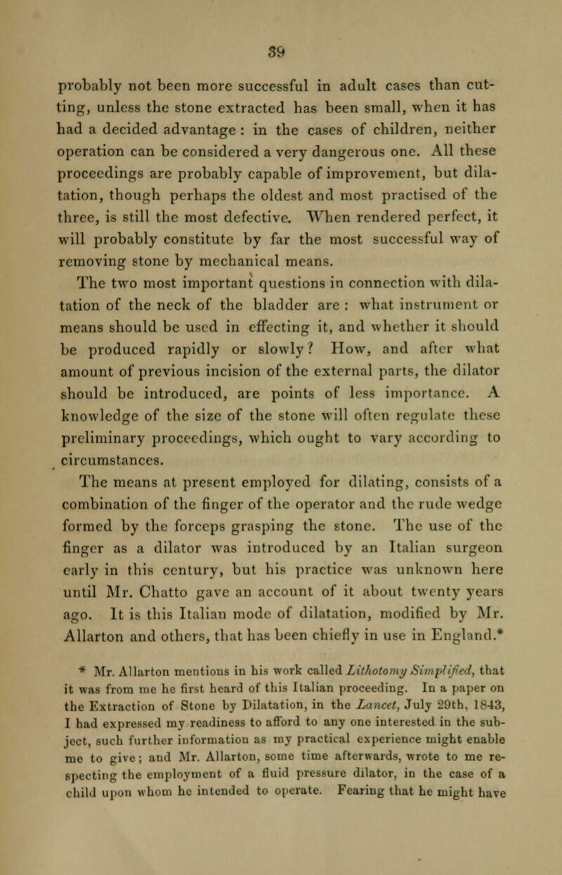 probably not been more successful in adult cases than cut- ting, unless the stone extracted has been small, when it has had a decided advantage : in the cases of children, neither operation can be considered a very dangerous one. All these proceedings are probably capable of improvement, but dila- tation, though perhaps the oldest and most practised of the three, is still the most defective. When rendered perfect, it will probably constitute by far the most successful way of removing stone by mechanical means. The two most important questions in connection with dila- tation of the neck of the bladder are : what instrument or means should be used in effecting it, and whether it should be produced rapidly or slowly? How, and after what amount of previous incision of the external parts, the dilator should be introduced, are points of less importance. A knowledge of the size of the stone will often regulate these preliminary proceedings, which ought to vary according to circumstances. The means at present employed for dilating, consists of a combination of the finger of the operator and the rude wedge formed by the forceps grasping the stone. The use of the finger as a dilator was introduced by an Italian surgeon early in this century, but his practice was unknown here until Mr. Chatto gave an account of it about twenty years ago. It is this Italian mode of dilatation, modified by Mr. Allarton and others, that has been chiefly in use in England* * Mr. Allarton mentions in his work called Lithotomy Simplified, that it was from me he first heard of this Italian proceeding. In a paper on the Extraction of Stone by Dilatation, in the Lancet, July 29th, 1843, I had expressed my readiness to afford to any one interested in the sub- ject, such further information as my practical experience might enable me to give; aud Mr. Allarton, some time afterwards, wrote to me re- specting the employment of a fluid pressure dilator, in the case of a child upon whom ho intended to operate. Fearing that he might have