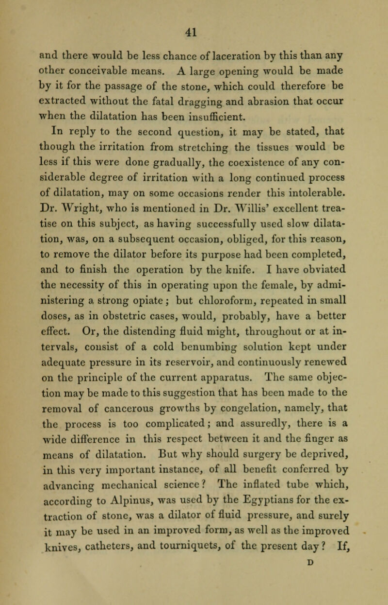 and there would be less chance of laceration by this than any other conceivable means. A large opening would be made by it for the passage of the stone, which could therefore be extracted without the fatal dragging and abrasion that occur when the dilatation has been insufficient. In reply to the second question, it may be stated, that though the irritation from stretching the tissues would be less if this were done gradually, the coexistence of any con- siderable degree of irritation with a long continued process of dilatation, may on some occasions render this intolerable. Dr. Wright, who is mentioned in Dr. Willis' excellent trea- tise on this subject, as having successfully used slow dilata- tion, was, on a subsequent occasion, obliged, for this reason, to remove the dilator before its purpose had been completed, and to finish the operation by the knife. I have obviated the necessity of this in operating upon the female, by admi- nistering a strong opiate ; but chloroform, repeated in small doses, as in obstetric cases, would, probably, have a better effect. Or, the distending fluid might, throughout or at in- tervals, consist of a cold benumbing solution kept under adequate pressure in its reservoir, and continuously renewed on the principle of the current apparatus. The same objec- tion may be made to this suggestion that has been made to the removal of cancerous growths by congelation, namely, that the process is too complicated; and assuredly, there is a wide difference in this respect between it and the finger as means of dilatation. But why should surgery be deprived, in this very important instance, of all benefit conferred by advancing mechanical science? The inflated tube which, according to Alpinus, was used by the Egyptians for the ex- traction of stone, was a dilator of fluid pressure, and surely it may be used in an improved form, as well as the improved knives, catheters, and tourniquets, of the present day ? If, D