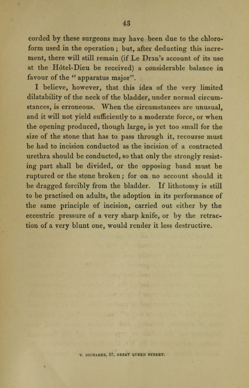 corded by these surgeons may have been due to the chloro- form used in the operation ; but, after deducting this incre- ment, there will still remain (if Le Dran's account of its use at the Hotel-Dieu be received) a considerable balance in favour of the  apparatus major. I believe, however, that this idea of the very limited dilatability of the neck of the bladder, under normal circum- stances, is erroneous. When the circumstances are unusual, and it will not yield sufficiently to a moderate force, or when the opening produced, though large, is yet too small for the size of the stone that has to pass through it, recourse must be had to incision conducted as the incision of a contracted urethra should be conducted, so that only the strongly resist- ing part shall be divided, or the opposing band must be ruptured or the stone broken; for on no account should it be dragged forcibly from the bladder. If lithotomy is still to be practised on adults, the adoption in its performance of the same principle of incision, carried out either by the eccentric pressure of a very sharp knife, or by the retrac- tion of a very blunt one, would render it less destructive. T. UKIIARDS, 87, ORE1T 4TEES STREET.