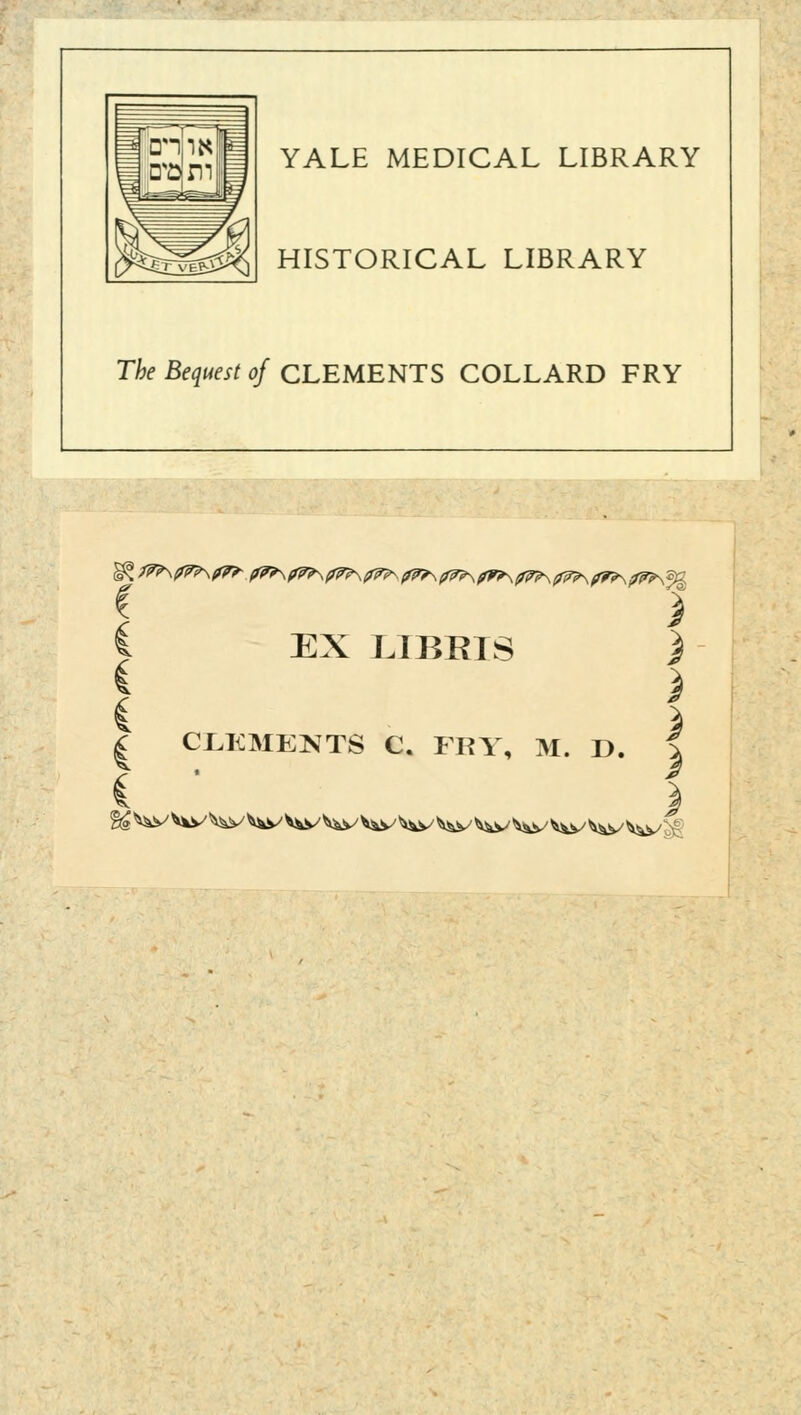 YALE MEDICAL LIBRARY HISTORICAL LIBRARY The Bequest of CLEMENTS COLLARD FRY t i i EX LI BRIS ) ! > i % I CLEMENTS C. FKY, M. D. | % ^v ^y V^y ^y V^y V^v V^y W/ ^&v ^v *^v ^y^y^yjf