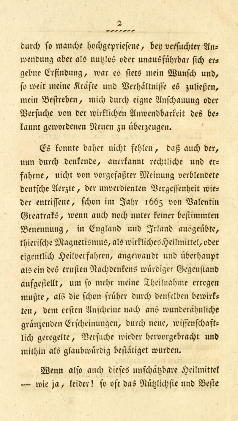 burd) fo mand)e b^gepriefene, Bei; verfud)ter %\u voenbung aber af6 nugfoä ober unausführbar ftd> ers gebuc (^rfmbung, voar e6 ftetS mein ÜBunfcf) unb, fo weit meine Gräfte unb 53erl)drtni(]e eö fliegen, mein Söejlreben, mid) burd) eigne 2Infd;auung ober *8erfud)e t>on ber rohfttd)en ^nroenbbarteit be6 be* iaxmt geworbenen Diäten $u überzeugen. (B konnte bafyer ntd)t feigen, baß aud) ber, tum burd) benfenbe, anerfannt red;tud;e unb ers fatynic, nid>t fcon vorgefaßter Meinung »erblenoete beutfd)e 3ferjte, ber utwerDtenten SSergeffenbeit rotes ber entriflene, fd)on im 3al>r 1665 t>on Valentin ©reatrafv, wenn aud) nod) unter fetner befttmmten Benennung/ in ©ngtänfc unb 3rfanb au*$e{\btc, tl)ierifd)e füftagnetiömuS, aU wirFlidjeSJ^eilmittel, ober eigentlid) jpettoerfabren, angewanbt unb überbauet aBeinbeö crnflen 9lad)behfe«ö würbiger ©egenftanb aufgehellt, um fo mebr meine £l)ciwar)me erregen mußte, afö bte fd)on friiber burd) benfelben bewirf s reu, bem erften ülnfdjeine iu\d) ano rounberd()nlid)e grdnjenben (*rfd)einungen, burd) neue, wiffenfd)afts lid) geregelte, *Berfud)e wieber berüorgebracfyt unb mitbin af$ glaubwürbig beftdtiget würben. 5Benn alfo and) biefeS unfd)di3bare Heilmittel — wie ja, feiber! fo oft ba& 9ht§lid;fre unb 25efte