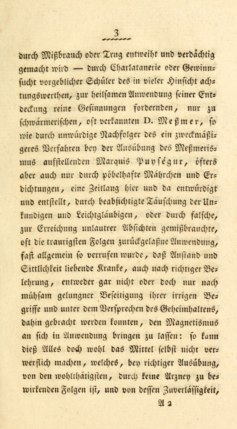 burd) SDitßBvaud) ober £rug entweiljt unb aerbad)ttg gemacht wirb — burd) Gbarlatanerie ober ©ewinns fud)t vorgeblicher &$üUv beS in vieler J?tnftd)t ad)s tungSwertben, jur beüfamen 21nwenbung feiner Gfnt« bedfmtg reine @efimumgen forbernben, nur ju fd)wdrmerifd)en, oft verkannten D. SOfeßmer, fo wie burd) unwürbige 9}ad)folger beS ein äwecfmdßu gere» Verfahren bei) ber Ausübung be3 50?eßmeri^ ntuö aufjMenben SDiarquiS ^uvfegur, ofterS ober aud) nur burd) pöbelhafte SOtarjrd)en unb @rs bid)tungen, eine 3?tt^«9 &<* «& ba entwurbigt tmb entfteUt, burd) beabfid)tigte £dufd)ung ber Uns funbigen unb 2eid)tgldubigen, ober burd) falfd)e, 3ur (Erreid)ung unlautrer 2fbftcbren gemtpbraud)te, oft bie traurigften Solgen aurud'gelafnc ^luwenbung, faft allgemein fo »errufen würbe, i*a$ 2lnftanb unb <£tttlid)Feit liebenbe Traufe, aud) uacr) richtiger 25e* lefyrung, entroeber gar nid)t ober bod) nur nad) mul)fam gelungner S5efeitiguug ifyrer irrigen 25es griffe unb unter Dem 23erfpred)en beS ©efycimbaltenS, bal)in gebrad)t werben Fonnten, ben iDfagnetBmuö an ftd) in >2inroenbung bringen %\x (offen: fo taxm bit$ 2Jlle$ bod) rool)l ba$ Mittel feibfl uid)t &er* werflid) mad)en, weld)e£, bei) rid)tiger 5lu3ubung, »on ben woljlibärigjten, burd) ferne Slr^ner; $u bes wirrenben golgen ift, unb von bejfen ^»üerldfftgfetr, 2U