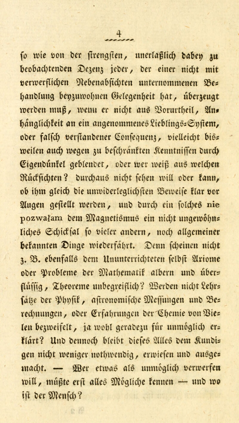 fo wie fcott ber firengften, unerlaßlid) babet) $u beobad;tenben Dejenj jeber, bei* einer nid;t mit t>erwerflid;en 9tebenabftd)ten unternommenen 25e* fyanblung be^uwolmen Gelegenheit fyat, überzeugt werten muß, weint er nid)t <m$ 23orurtl)eil, 2ln* fyanglidjfeit an ein angenommenes£iebling3:<£r;ftem, ober falfd) serjtanbener Gonfequenj, fcielleicfyt bis» weiten aucf) wegen $u befd;ranfcen $enntnijfen burd) €igenbunfel geblendet/ ober wer weiß ai\$ weldjett 9uidftd;ten ? burdjauS nic£;t feljen will ober fann, ob tlntt gleid) bie unwiberleglid)ften SBeweife Kar t>or Slugen gepeilt werben, unb burd) ein foldjeö nie pozwalam bem SEßagnettSmuS (in nid;t ungewofyns lid)t$ <^d)id'fal fo vieler anbern, nod; allgemeiner feefannten ©inge wieberfaln't. £>enn fd)etnett nid;t $. $8. ebenfalls bem Ummterrid)teten fclbft Sirtome ober Probleme ber $?att)ematif albern unb über» flufftg, Xbeoreme unbegreiflid)? QBerben nid)t £el)rs fdfee ber ^)l)pftf, aftronomijctye SüReflitngen unb $5es rednumgen, ober Erfahrungen berlSljemie t>on$ies len bezweifelt, ja wofol gerabeju für unmoglid) er= flärt? Unb bennod; bleibt bicfeS 2llleS bem $unbu gen md)t weniger uotlnvenbig, erwiefen unb auSge« madjt. — ©er etwas als unmoglid) Derwerfett will, mußte erft alles $?egltd;e fennen — unb wo \)1 berSWenfd;?