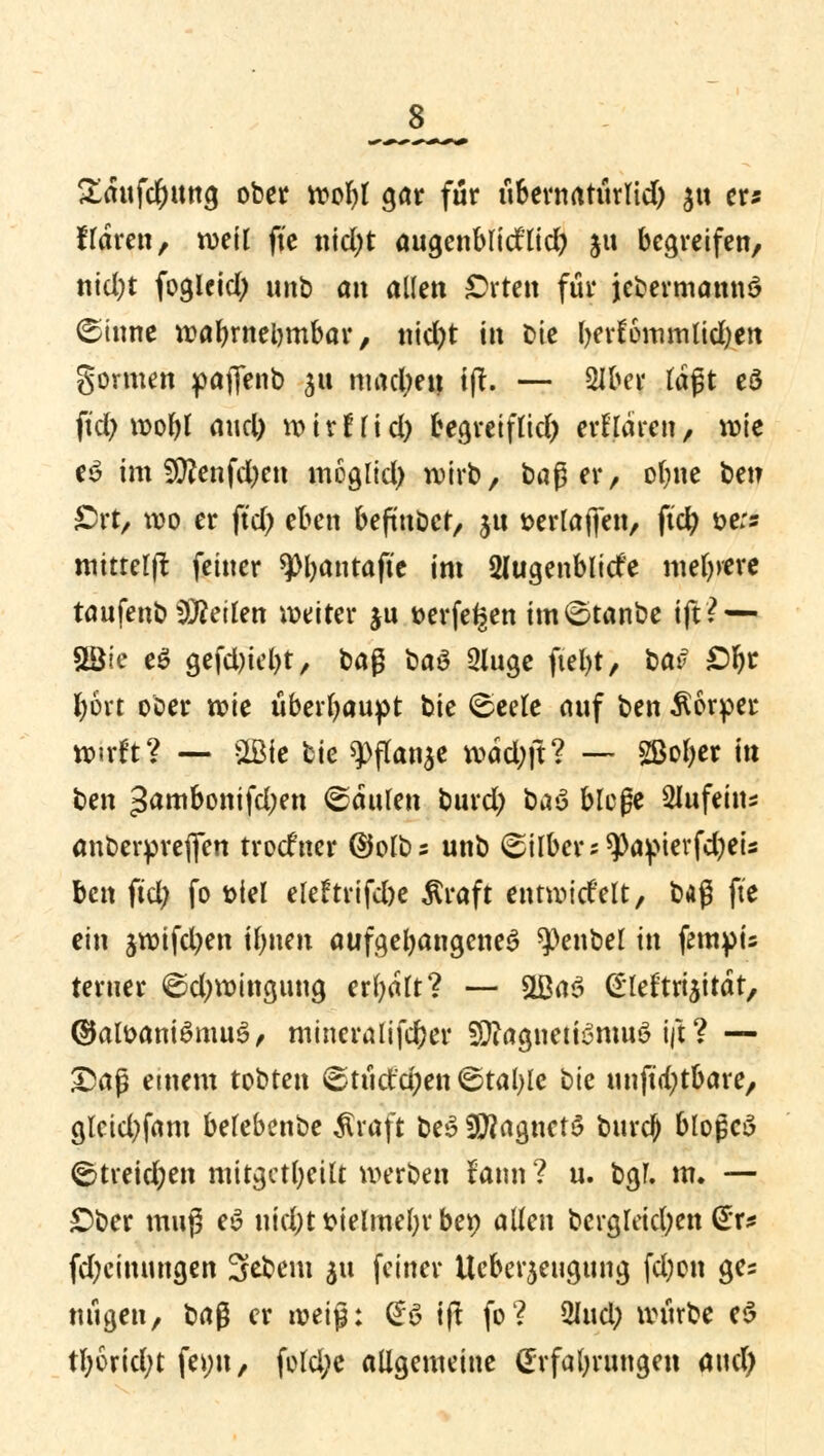 s £aufd)ung ober wol)l gar für übernatürlid) $u er* Haren, weil fic nid)t augenblidlid) ju begreifen, nid;t fogUid; unb an allen Orten für jedermanns? (Sinne wahrnehmbar, ntd)t in Die l)er!6mmlid)en gormen pajfenb 31t mad;en tft. — %lw tagt eö fid) wofyl and) wirfftd) begreiflid) erHaren, wie e£ im 9ttenfd)en moglid) wirb, baß er, ofjne bet? Ort, wo er jtd) eben befmbet, §u »erraffen, ftcfy t>e:s tttttterfl feiner spbantaftc im 2lugenblid'e meiere tanfenb teilen weiter ju »erfefjen im£>tanbe tft? — SBie e$ gefd)iel)t, t>a$ üa$ 2luge fiel)t, bat> £>r)r fyort ober wie überhaupt bie <Seele auf ben Körper wirft? — Mc bie 9>flan$e wad;ft? — Sßol>er itt t>m gambonifdjen ©äulen burd) baS biege Slufein* anberprefien trodner ©olbs unb Silber: 9>aptevfd)eis ben fiel; fo t>iel ele£trifd)e $raft entwidelt, bi$ fte ein jwifd^en tfjnen aufgefangenes ^Oenbel in fempu ferner ©d;wingung erfyalt? — &Ba3 £leftri$itdt, ©atoaniSmuS, mineralifefcer Sflagtietfönwö ift ? — £>afj einem tobten 6tüctd;en (Stalle hk unft<t;tbare, glcid^fam belebenbe $raft be$ SRagnctS burc^ blopcS ©freieren mitgefreut werben tann ? u. bgf. m. — Ober muß eS nid;t t>telmel;r ber; allen bcrgleid;en (£r* fd;cinungen 5ebem $u feiner Ucber^eugung fd)on ges nügeu, ba$ er weiß: £6 tft fo? 2Iud; würbe e$ tl;6rid;t fe>;u, fold;e allgemeine Erfahrungen and)
