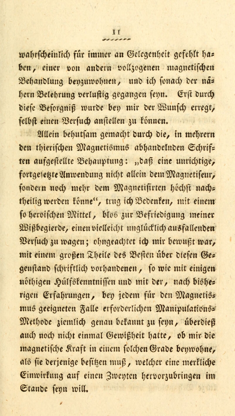 IT wabrfd&einrid) für immer an ©eregenbeit gcfeltfr r)a* ben, einer »on anbern »olfyog'enen magnetifcfyen S3er)anblung beizuwohnen, unb td) fonad) ber nä* f;ern Belehrung serluftig gegangen femn <£rft burdj btefe Söeforgniß würbe bei; mir ber £öunfd; erregt, fclbft einen *3erfucfc anftellen ju fönnen. Slllein beljutfam gemad)t burd) bie, in meiern ben tfyierifdjen Magnetismus abfyanbelnben @d;rifs ten aufgehellte 25etyauptung; „bafi eine unridjtige, fortgelegte 2lnwenbung nid)t allein bem2D?agnetifeur, fonbern nod) mefyr bem SJftagnetiftrten &od)|t nad)s tbeilig werben fonne, trug icf) £3cbenfen, mit einem foberoifdjen Glittet, bfos 3ur ^Befriedigung meiner SBigbegierbe, einen melleid;t unglüdlid;au$fallenbetr SSerfud) jit wagen; ol?ngead;tct i# mir benutzt war, mit einem großen £l)eile be$ heften über btefen ©es genftanb fd^riftlid; sorbanbenen , fo wie mit einigen notlngen JJiiffSfenntniffen unb mit ber, ttad; h\$l)ts rigen Erfahrungen, bei; jebem für ben Magnetit muS geeigneten gaüe evforbcrIid;eit SÜÄanipuIatio'nS» 5fttetl)obe jiemlid) genau befannt §u femt, u6erb>teß aud) nod) nid)t einmal ®ewißbett batte, ob mir bte magnetifd)e $raft in einem fold;en ©rabe bei;wof>ne, aB fie berjenige beftfcen muß, weld;er eine merflid;e @inwirfung auf einen ^roe^teii fycr&orsubringen im ©tanbe fepn will.