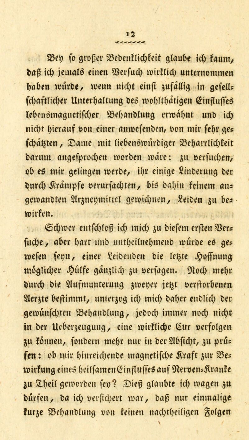 83ep fo großer 23ebenflid)feit glaub« \d) faum, brt? id) jemals einen $ßerfud) wirfltd; unternommen fjaben würbe/ wenn nid;t einft zufällig in gefells fd;aftlid)er Untergattung be£ wohltätigen <£influfife$ leben3magnettfd)er SMjanblung ermahnt unb id) tüct)t fyierauf t>on einer anwefenben, fcon mir fefyr ges fragten, Dame mit liebenSwiirbiger 23ebarrlid;feit barum angefprodjen worben wäre: 31t t>erfud;en, ob eö mir gelingen werbe, ilw einigt Sinterung ber burd) Krämpfe serur fachten, b\ö bafyin feinem ans gewandten 3(rjucmnittcl gewidmen, Letten ju be« wirfen. <£d)wer entfd)loß tcr) mid; su biefem erjlen Skrs fud;e, aber bart unb muljeifae&menb würbe e$ ge= wefen frmt, einer £eibenben bie legre Hoffnung moglid;er ^>iiffe ganjlid; $u Derfagen. 9Zod> metyr burd) bie Qlufmunterung jwetjer jegt t>erftorbenen Sler^te benimmt/ unterzog id; mid; bafyer enMid; ber gewünfd)ten Söebanblung, jebod) immer nod; nicfyt in ber Ueberjeugung, eine wirflic&e @ur »erfolgen ju Tonnen, fonbern webr nur in ber 2Jbft'd;t, ju präs fen: ob mir binreicfyenbe magnetifdje Äraft jur S&a wirfung einet? beilfamen<2influffe$auf 9ten>eiu$raufe $u Sfyeil geworben fei)? Dteg glaubte \d) wagen $u bürfen, ba id; t>erftd;ert war, ba$ nur einmalige furje 25ebanblung wn feinen nachteiligen golgen