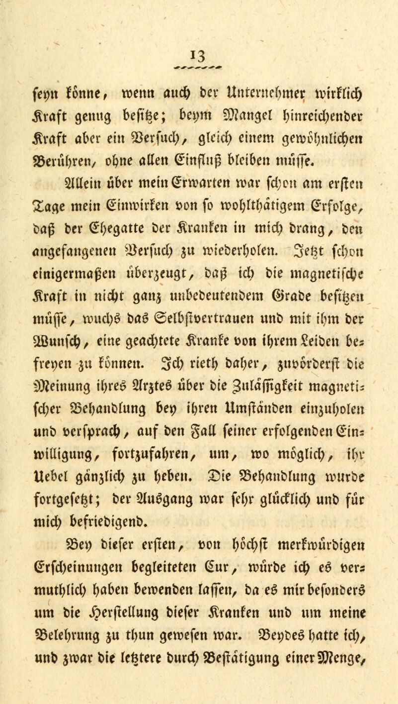 feint tonne, wenn autf) ber Unternehmer xvhttid) Äraft genug beftfce; beijm langer binreidjenber $raft aber ein ^erfud), gleid) einem gen?6bnlicf>eit SBerubren, obne allen Einfluß bleiben muffe« allein über mein @rtvarten «tor fd;cti am erftett Sage mein einwirken t>on fo wobttbätigem Erfolge, t>aß ber ©begatte ber ßranfen in mtd) brang, ben angefangenen ^erfttd) ju wieberboten. Sefct fefton einigermaßen überzeugt, ba$ icb hie magnetifetye $raft in nidjt ganj unbebeutenbem ©rabe beftfeeu müfife, wud)6 baö @elbftt>ertrauen unb mit ifjm ber ÜBunfdj, eine gead)tete Ärattfe *>on tbrem Seiben be* freien -jti fonnen. 3d) rietb baber, $ut>6rberft bie Meinung ifjreS 2lr$te6 über bie gutafitgfect magnetu fd;er SSebanblung bep tyren Umftauben ein$uboleit unb fcerfprad), auf ben gall feiner erfolgenben ©ins wiüigung, fortzufallen, um, wo möglich, tbr Uebel gänjlid) $u beben. Die SSebmiblung würbe fortgefeftt; ber 2lu$gang war fcf;r glüdlid; unb für mid) befriebigenb. S5ei; biefer elften, ton bM>ft merfroürbigen @rfd)einungen begleiteten @ur, würbe ity e$ x>exs mutbttd) b«ben bewenben raffen, ba eS mir befonöerS um bie JperjMung biefer Äranfen unb um meine S3elebrung ju tl>un gewefen war. 35eipbeö batte td;, unb jwar bie festere burefy SBeftdtigung einer Stenge,