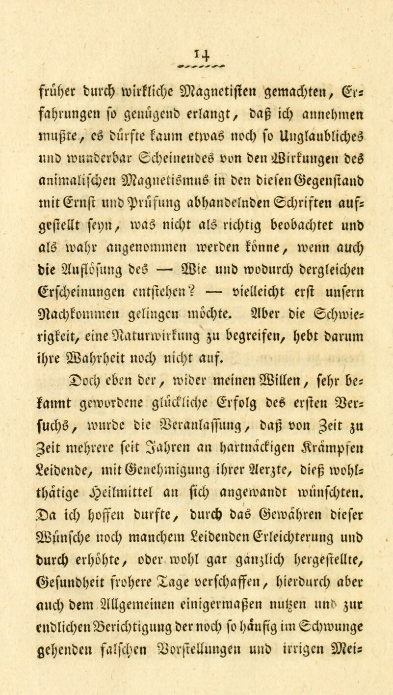 früher burd) wirftidje füftagnetijten gemachte«, dis fabrungen fo genügenb erlangt, baß id) annehmen mußte, e£ durfte faum etma-3 nod) fo Uuglaublid)e£ imö wunberbar (£d)eiueube£ fcon ben »iöirhmgen be$ ammaltfd;en SÜ?agneti>3mn6 in ben btefenöegenftanb mit(£rnfc unb ^vufung abbanbemben ($d)riften aufs gefrellt femt, \x>a$ nid)t als richtig beobad)tet unb aU wal)r angenommen werben lonne, wenn aud) bte 2lufl6fimg be$ — 3Bie unb woburd) bergfeid)ett @rfd;eimmgen entfielen % — öielleid)t erjl unfern 9dad)fommen gelingen mod)te. 2lber bte <&d)\v\t: rtgfcit, eine 91aturwiifrmg ju begreifen, fyebt barum U;ve SBaljvbcit nod) nid)t auf. £ed) eben ber, wiber meinen SßMen, febr be? fanttt geworbene g(ud'(id;e difofg be6 elften $ers fud)>3, würbe bie &>eranlaj|ung, baß twn >frit sw ^eit mehrere feit 3**bren an bartnatfigen Krämpfen Seibenbe, mit Genehmigung ibrer^ferjte, bieß mobfe tfyatige Heilmittel an ftd; angewanbt munfd;ten, .Da id) l>offeu burfte, buret) ba$ ©evodbren biefer 5Ö5jinfd;c nod) manebem £eibenben Erleichterung unb burd) erbobte, ober roobl gar ga^ttd) bergejtellte, (Sjejunbbcit frot)ere Xage öerfd)affen, bierburd) aber and) bem allgemeinen einigermaßen nufeen unb jur enblid)en£3erid)tigung ber nod) fo Ijäuftg im 6d)wunge gel;enben fallen ^orfteUungen unb irrigen $Jleis