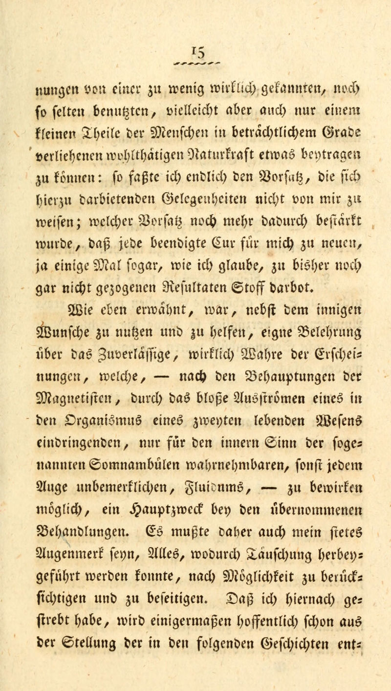 nungen tum einer $u wenig wirfltd; $tUtmUnA imd) fo fetten benutzten, t>ietfcid)t aber aud) nnr einem fleinen Steile ber Sföenfc&en in beträchtlichem Grabe verliehenen wyfyltfyatiyen DtaturEraft etomS beitragen $u fonnen: fo fagte id; enblid) ten ^öorfuB, bie ftd? f>tcr,5u tarbietenben Gelegenheiten nicfyt t>on mir jti reifen; wcld;er Söerfaö w<$ roeftr baburd) bejiarft würbe, baß jebe beendigte (Sur für midj $tt neuen, Ja einige SDM fogar, wie td) glaube, $u bi£l;er nod; gar nicfyt gezogenen Sftefultaten ©tojf barbot 2ßie eben erwabnt, war, nebft fcem innigen 2Bunfd)e au nufcen unb 31t belfen, eigne 23elel)rtmg tiber %a$ t3iwerld|Tige, tvirflid) &ßaf)re bei* <£rfd;er* nungen, wcld;e, — nadj ben 25el)auptungen ber Sföagnetijtcn, burd; ba$ bloße 2(uö|tromen eines in t)en £>rganBmuS eincö %we\)tcn lebenben 2ßefen3 einbringenben, nur für ^tn innern ©inn ber foge* nannten ©omnambülen wahrnehmbaren, fonft jebem Sluge unbemerflid;en, gluicumö, — ju bewirken moglid), ein #aupt$wecf bet) \im übernommenen SSef)anblungen. (£s mußte Daher aud) mein ftete§ Slugenmerf fepn, 2IUeS, woburd) &aufd)ung berbei)* geführt werben lonnte, nad) SÜi6glid)?eit ju bevuefs ftd)tigen unb ju befettigen. Daß id) biernad) ges ftrebt fyabc, wirb einigermaßen (wflfentlid; fd;on au$ ber Stellung ber in ben folgenben ®tfd)id)ttn enU