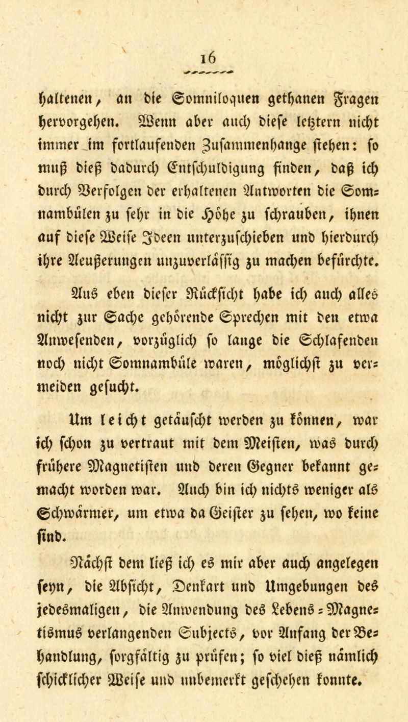 fjattenen, ött bie ©omniloquen getanen gragen ljert>orgeljen. £Bemt ober aud; biefe legrem nid)t immer im fortlaufenden =3ufammenbange jteben: fo muß bieg baburd; Gntfd)ulbigung ftnben, üa$ td) burd; Verfolgen ber erhaltenen antworten bie ©onts nambulen ju fef>r in bie Jpo^c $u fdjraubcn, tbnen auf biefe 3ßeife 3oeen unterjufdjieben unb bierburd) il;re 2leußerungen uuäuverldfftg $u mad)en befiird;te, 2lu3 eben biefer 3xucfftcl?t: l)äbt id> and) alles nid;t $ur Sad;c gcl)6renbe <spred;en mit ben etwa Slnwefenben, »orjuglid; fo lange bie ©djlafenbeu ttod) i\id)t Somnambule waren, moglicfyjt ju »er* meiben gefud;t. Um t e t d> t getdufdjt werben ju fonnen, war td; fd;on ju »ertraut mit bem Reiften/ wa$ burd) frühere SÜiagnetijten unb bereu ©egncr befannt ges mad)t wotben war. $li\d) bin id; nid)t6 weniger al$ ©djwdrmer, um etwa ta ©eifter ju feben, wo feine ftnb. 9idd;jt bem lieg td; e3 mir aber aud; angelegen femt, bie 2lbftd;t, Denfart unb Umgebungen be$ jebeSmaligen, bie Slnwenbung beö £ebenS s otogne« tiSmuS terlangenbeu SubjectS, t>ov Anfang ber23e* fyanblung, forgfdltig 31t prüfen; fo Diel bieg udmlicty fd;icflid;er 2Beife unb unbemerkt gefd>el)en fonnte.