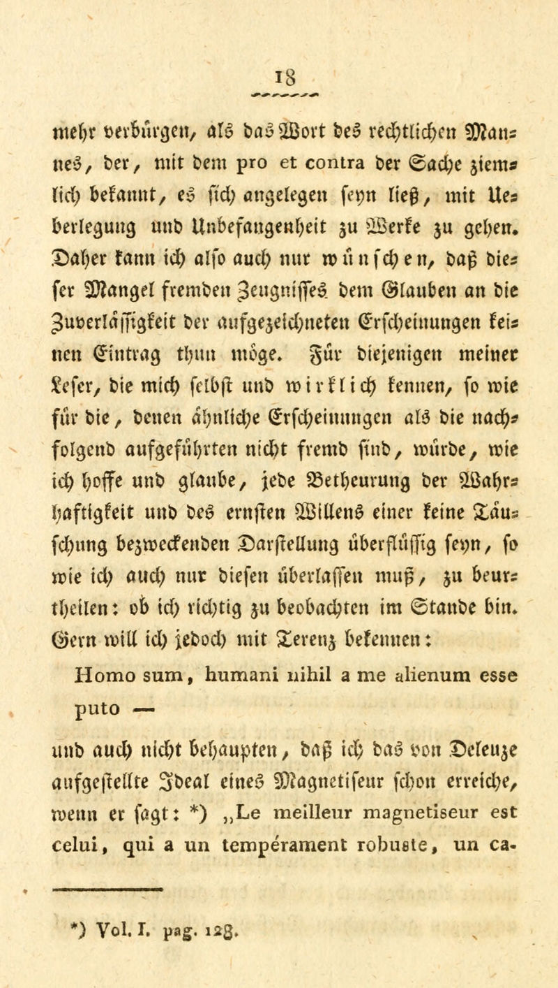 mebr verbürgen, aU fca£2Bort be$ rechtlichen Wlaiu neS, ber, mit bem pro et contra ber <&acbe ^tem* fid) betaut, es ftd; angelegen femt lieg, mit Ues berleguug unb Unbefangenheit §u £Berfe ju geben. Safyer fann id) alfo aud) nur w ü n fd) e n, baß bie* fer Mangel fremben ^eugnifleS. bem ©tauben an bit ^uoerlaffigfeit ber rtufge$eid)netett (£rfd)einungen U\s nen Eintrag timn möge» gut* biejemgen meiner £efcr, bie mid) fclbjt unb wxvtlitf) rennen, fo wie für bie, betten al;nlid;e (£rfd;ehmngcn aU bie ttad)* folgenb aufgeführten ntd)t fremb ft'nb, würbe, wie id) boffe unb glaube, jebe 23etbcuruttg ber 5töa^rs baftigfett unb be£ ernjten 5Billen£ einer feine Zaus fdmng be$wecf enben £ar|teUung überflüfftg fet;n, fo wie id) axid) nur biefen überladen muß, $u beurs tbeilen: ob id) rid)tig ju beobachten im ©tattbe bin» ®ern will id) iebod) mit £erettg befenuen: Homo sum, humani nihil a me alienum esse puto — unb aud) nid)t Mjauyten, H$ id) ha$ imm Dcfeuje aufgehellte ^\>cal eines ^agnetifettr fd*oit erreiche, wenn er fagt: *) ,,Le meilleur magnetiseur est celui, qui a un temperament robuste, un ca- ') Vol. I. pag. 123.