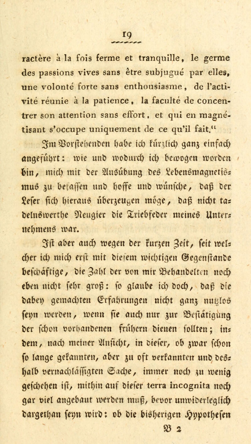 Jf9_ ractere a la fois ferme et tranquille, le germe des passions vives sans etre subjugue par elles, une volonte forte sans enthousiasme, de l'acti- vite reunie a la patience, la faculte de concen- trer son attention sans effort, et qui en magne- tisant s'occupe uniquement de ce qu'il fait. 3m Söorjtebenben habe id) fiinfid) gan$ einfad) angefügt: wie unb woburd) id) bewogen worben bin, mid) mit ber ShiSübung be3 IVbenSmaguettös muö $u bet'afien unb boflfe unb wunfd)e, baß ber Sefer ftd) fyierauS uberjeu^en möge, baß ntd)t tas belnäwertbe Neugier bie £riebfeber meinet Unter« nefymeuS war. 3|1 aber aud) wegen ber fuqen ^tt, feit weis d)er id) mid) erft mit biefem widrigen ©egenfranbe befa?äftige, bie £al)l ber t>on mir 23ebanbeftai nod) eben uid)t febr groß: fo glaube id) bod), baft tit babei) gcmadueu CE'rfabrungen nid)t ganj nutzlos femi werben, wenn fte aud) nur jur SSeftdtigung ber fdbon sorbanbenen fruljern bienen follten; im bem, nad) meiner 2Jnftd)t, in tiefer, ob jwar fd)on fo lange gekannten, aber ju oft »ernannten unb be3* fyalb sernad)faffigten @ad>e, immer nod) *u wenig gefdxben i\t^ mitbin auf biefer terra incognita nod; gar siel angebaut werben muß, bei>or unwtbevregfid) barget(;an femt wirb; ob tiU beengen Jpnpotfyefen