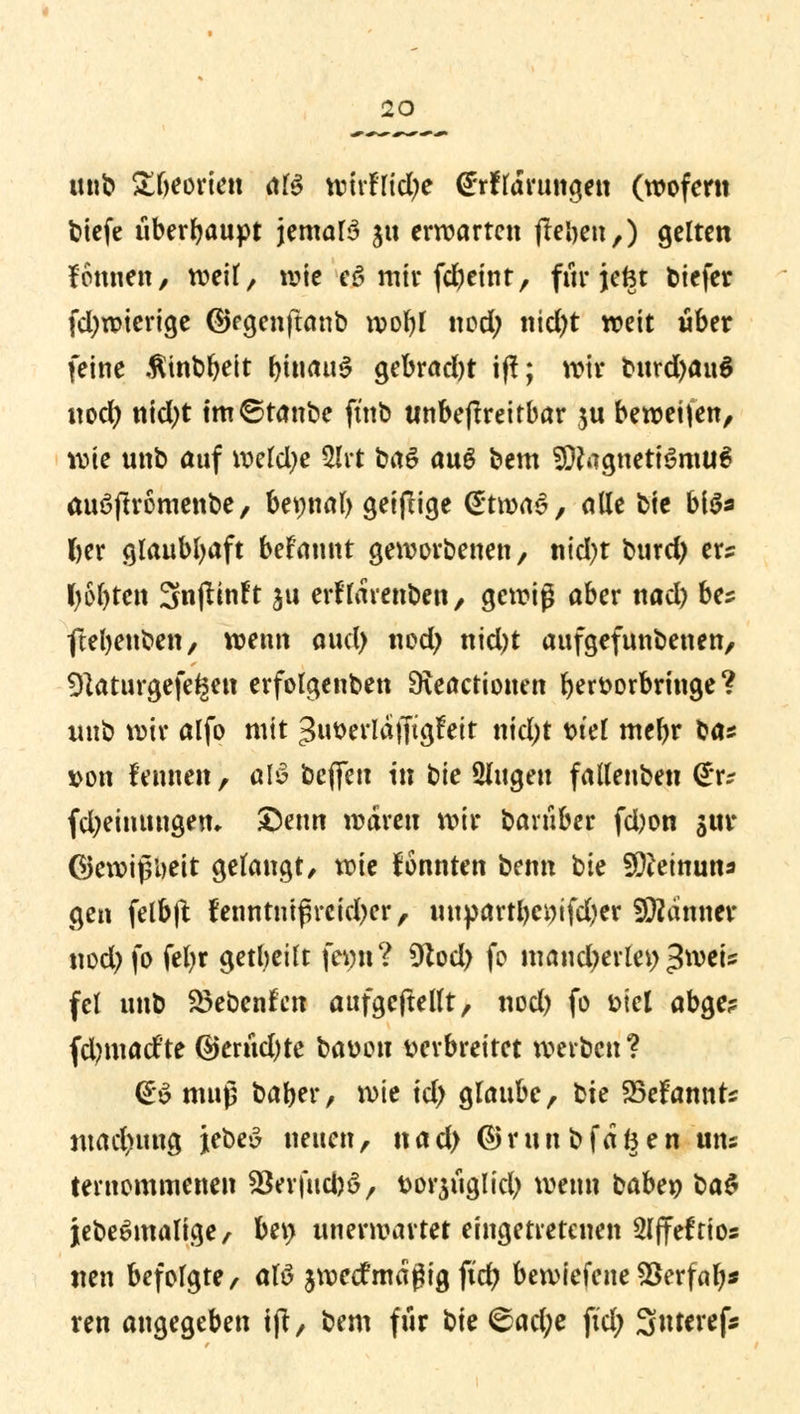 mit» £beorien als tofrfßctye <£*rflarungen (wofern tiefe überhaupt jemals $u erwarten (leben,) gelten fonnen, weif, wie eS mir febeint, für jefet biefer fd)wierige ©egenftanb wofyl nod; nid)t weit über feine .fitnbbeit bmauS gebracht tff; wir bufd^aul nocl> nicfyt tm©tanbe ftnb unbeftreirbar $u beweiten, wie unb auf welche 2lrt baS auS bem Magnetismus auSftromenbe, bet;nal) geifrige (S'twaS, alle bie bis* l>cr glaubhaft begannt geworbenen, ntcfyt burd) er? ()6J)ten 3njlinft ju erflarenben, gewig aber nad) bes fteljenben, wenn aud) nod> nidjt aufgefunbenen, 9}aturgefe*mt erfolgenben 9\eactionen ber&orbringe? imb wir alfo mit ^iwerldiftgfeit nid)t t>tel mebr ba* von fennen , alS beffm in bie Singen fallenben (£r? fd;einungem £)enn waren wir baniber fd)on $ur Gewißheit gelangt, wie konnten benn tk Meinung gen felbft fenrttnifreicher, uupartl)ci)tfd)er Männer tiodjfo Wr 9^tbeilt femt? 9tod) fo mandytvki) $m\s fei unb Siebenten aufgehellt, nod) fo fcicl abge? fdmiad'te @ernd)te baüou verbreitet werben? (£S muß baber, mt id) glaube, \^k 25efannt? madnmg jebeS neuen, nad) @runbfdfeen uns ternommenen 93erfticbS, fcorjüglid) wenn babey ba$ jebeSmalige, bei) unerwartet eingetretenen Slffeftios neu befolgte, als jwetfmagig ftdj bewiefene *8erfalj* ren angegeben t|t, bem für t)k <&ad)t fid> Suterefc