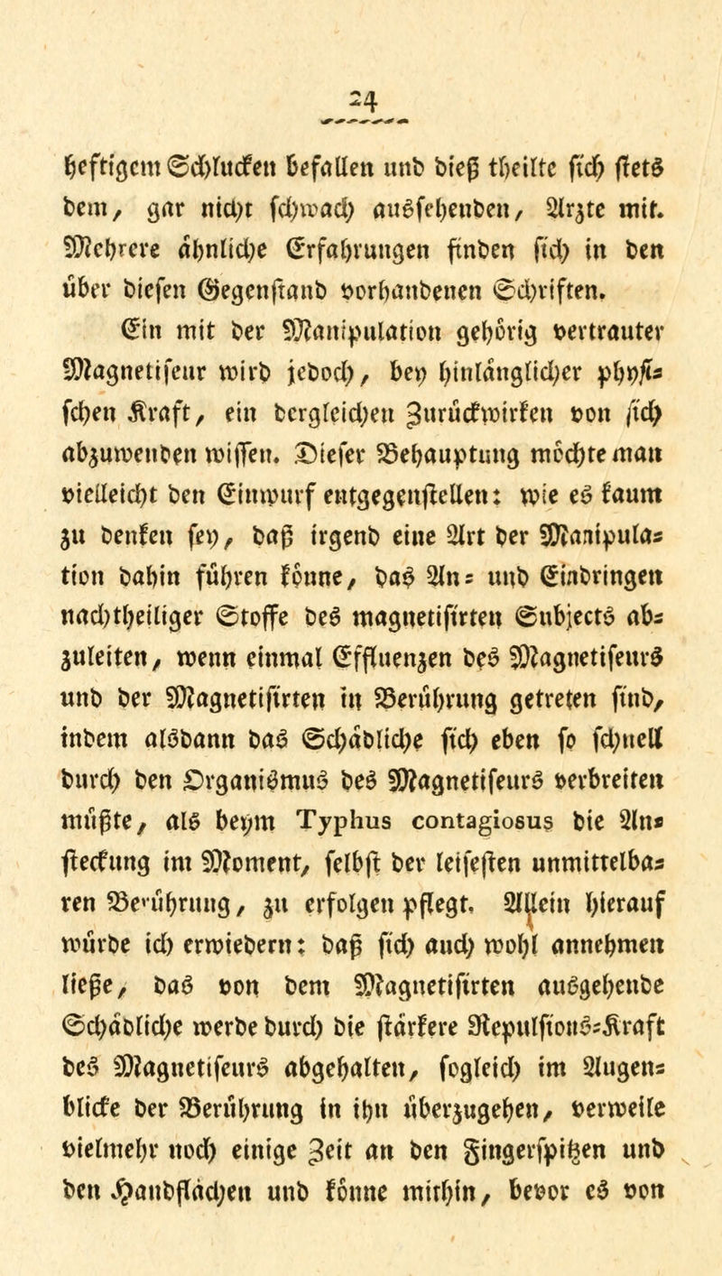 beftigcm 6d)lucfen befallen unb bieg teilte fid) fletö bem, gar nictyt fd)wad) au6fel)euben, 2lr$te mir. Sföc&rere abnlid;e Erfüllungen ftnben ftd; in fcen über biefen ©egenftanb vorbanbenen ©d)riften. Ein mit ber Manipulation gebörig vertrauter Magnetifeur wirb jebod), ber; l)inlanglidjer yiwfis fernen Äraft, ein bcrgleid;eu ^nxüdtxoixttn von (id) ab^uwenben wiflTen. Dtefer SSebauptung mochte man vielleicht ben Einwurf entgegeneilen: wie e£ faum 311 benfen fep, ba$ irgenb eine 2irt ber Sftaniputas tion babin füllen fonne, $a$ 2m 5 unb Einbringen nad)tl)eiliger ©toffe be6 magnetiftrtetj ©ubjeets ab* juleiten, wenn einmal Effluenjen be3 JWagnetifeurS unb ber Magnetifirten m 23erül)rung getreten ftnb, tnbem alöbann bau ©d)äblid)e ftd) eben fo fd;uett burd) ben £>rganiömu3 be$ 9JÄagnetifeur$ verbreiten müßte, alö bei;m Typhus contagiosum bie 2ln* flecfung im Moment, felbft ber letfejten unmittelbar ren SSenibrung, ju erfolgen pflegt, SfUein hierauf würbe id) erwtebem: ba$ ftd) and) woI)l annebmen liege, ba$ von bem Magnetiftrten au6gel)enbe ©d)dblid)e werbe burd) i>ie (tärfere Stepulfton&Äraft be3 MaguetifeurS abgebalten, fogleid) im Eugens bliefe ber S5erül)rung in tbn überzugeben, verweile vielmebr nod) einige 3^it an ben gingerfpiften unb ben J?anbflad;en unb fonne mithin, bevor cö von