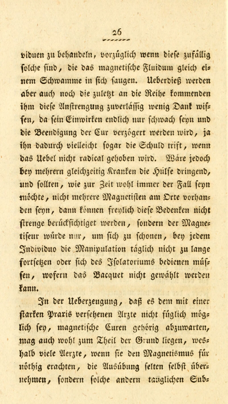 ttibuen $u bebautem, fcorjuglid; wenn tiefe jufaKig fokfye ftnt / feie baä magnetifcbe gluibum gleich eis ttem 6d)wamme tri ftcl> faugen. Uebert>teg werten aber and) nod) tie julegt an tie SKeifte fommenben fbm tiefe Slnfrrengttng jutterlafftg wenig San! töifs fen, ba fein <£inwirfen entlief) nur fcfyroad) fe>;n nnt fcie 23eentigung tcr (Sur fcerjogert werten Wirt, ja ffyn taturd) Dielleicbt fogar tie 6d)ttlt trift, wenn fcaS Uebet nid)t ratteal gehoben wirb. £öäre jefcod) fcet> meiern gleidjjeitig Uranien tte jpülfe bringent, unt folUen, wie jur 3ett wc>I)t immer ter gatt fe*;n tri6d)te, nid)t mehrere 9#agneti|ten am orte sorbatts fcen fet)tt/. tann fomten freilief) tiefe Sktenfen nicfyt ftrenge berudftd)tiget werten, fontern ter SÜiagnes tifeur wurte me, um ftd; ju fd;onen, bet; jetem Sntimtuo tie Manipulation taglid; nid;t ju lange fortfegen oter ftd> be§ SfrfatoviumS betienen müf? fen, wofern ta$ 25acquet nid;t gewälzt werten famu 3tt ter Ueberjeugung, tag e$ tem mit einer ftarfen tyxaxiö serfebenen 5It^te ntd)t frigfid) mogs Üd) fei), magnettfdje (Suren geborig abzuwarten, mag and) wor)l .jum £l)eU tcr ®runt liegen, weS* fyalb t>iele Siebte, wenn fte ten 3Ka$tteri$ttm€ für notbig erachten, tie SUuSübung feiten fetbjt iiber« nehmen, fontern fold;e antern tauglid;en 6ubs