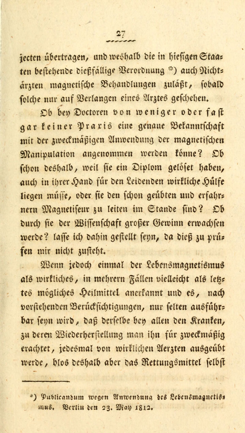 jecten übertragen, unb wec>balb tik m r)teftgen @raa« ten beftebenbe biegfällige SBerorbuung *) aud) W\d)U ärjten magnetifdje Staublungen suläßt, fobalb feiere nur auf ^errangen eines Slr^teö gefdjelmu £>b ber; £octoren uon weniger oberfajl gar feiner ^)rari$ eine genaue 85efannrfd;aft mir t>cr ^wertmäßigen 2Jnweubung ber magnetifd)en Manipulation angenommen werben fonne? £>b fd;on beöbalb, weil fte ein Diplom gelofet baben, and) in il>rer Jpant> für ben Setbenben wirf lid;e Jpulfe liegen mü|Te/ ober fte ben fdwn gilbten unb erfahr* nern SÜiagnetifeur ju leiten im (Btanbe ft'nb? £b burd) fte ber $Biffenfd;aft großer (gewinn erwad)fen werbe? tafle id) bar)in gebellt fepn, t^a bk$ ju prü? fen mir nid)t auflebt, 2Bemt jebod) einmal ber £eben3magnetigmu$ atö wtrflid)e$, in mebrern galten öielieidjt att tefes tc£ moglid)e3 Heilmittel anerfannt unb e$, x\ad) fcorftefyenben SSertirtftdjtigungen, nur feiten auSfüljr? bar femt wirb , ba$ berfelbe be^ allen ^m Traufen, $u bereu SlBieberberfteÜimg man il;n für ^wertmäßig erachtet, jebesmal ton wirfiid;en 5(er$ten ausgeübt werbe, blo$ be$t)alb aber ba$ SRettungymittel felbjt *) 9>ub[tcrtnbum weQen STttwcnfeuna US $t$ett&mafnttt#i