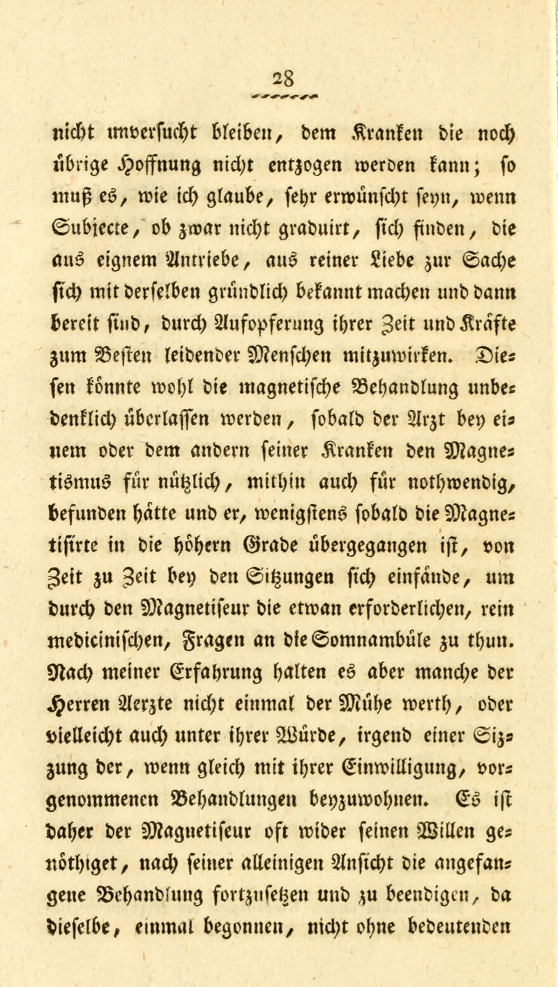 ntdbt tm&erfudjt bleiben, bem ßranfen bk nod) übrige jpoffnung nid)t entjogen weroen lann; fo muß e6, wie id) glaube, febr erwünfd)t feiw, wenn ©ttbjecte, ob jwar nid)t grabuirt, ftd> fürten, t»te äuö eignem antriebe, rtn^ retner Siebe jur ©ad)e ftd) mit berfelben griiublid) befannt machen unb bann fcereit ftnb, burd) Aufopferung ibrer $tit unb Gräfte jum heften leibenber $?enfd;en mitzuwirken. Die« fen fonnte wol)l bie magnetifdje 23ebanblung unbe« benfltd) übcrlafien werben, fobalb ber 2Jr$t be» eis item ober bem anbern feiner Äranfen ben SJERagnes ttömuS für nü^lid), mithin aud) für nottywenbig, fcefunben ^atte unb er, wenigflenS fobalb bie Sftagnes itjtrte in b\c b^bern @rabe übergegangen ift, t>on ^ett ju Jeit bei; Senkungen ftd? einfatrte, um burd? ben S^agnetifeur W ctxvan erforberlid;en, rein mebtcinifd)en, gragcn an bfe^omnambüle $u tbim. $lad) meiner @rfabrung galten e£ aber mand)e ber Ferren Slerjte nidjt einmal beraube werrb, ober irielletdjt aud) unter ibrer &ßtirbe, trgenb einer @i$s 31mg ber, wenn gleich mit ibrer Einwilligung, t>or* genommenen 25ebanblungen benjuwobnem & ift fcaber ber Sttagnetifeur oft wtber feinen SBilleti ges notbtget, naefy feiner alleinigen 2lnfid)t t)k angefan* geue SSebanbrung fort£ufe(3en unb ju beenbigen, ba fciefelbe, einmal begonnen, nid;t ofyne bebeutetrten