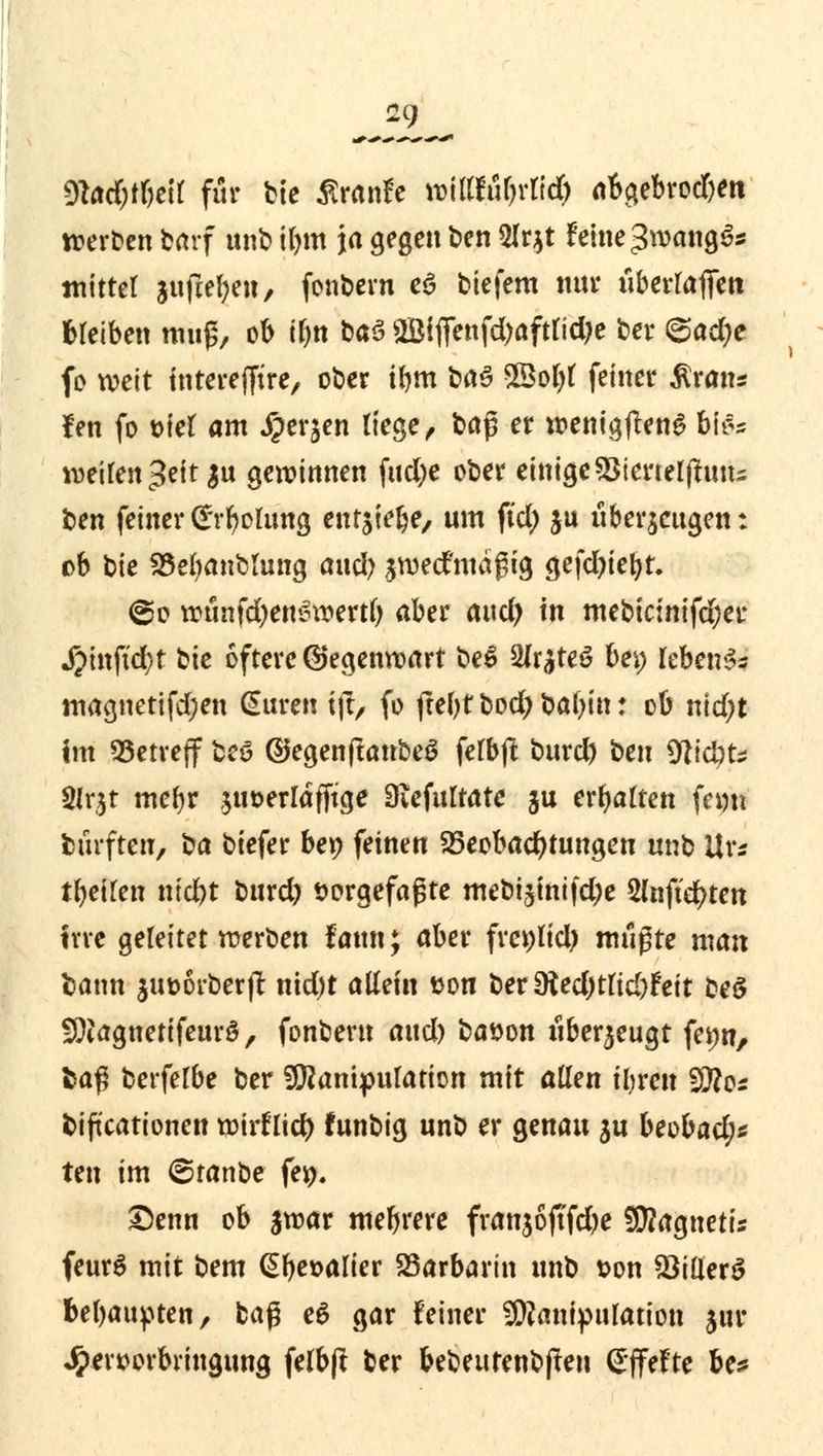 md)timi für bie tfranfe »fM|rß# abgebrorf)en werten barf unb ilnn ja gegen ben 5Ir*t feine $mn$ä* mittet jnfiel^en, fonbem eö biefem nnr überladen treiben muß, ob iljn btö 2Bifienfd)afttidje ber <&adje fo weit interefftre, ober ifmt böö Sßotyt feiner $rans fen fo oiet am ^er^en liege, U§ er wenigflenS Ufc \v>t\ltn$tit $\x geroinnen fud;e ober einige sBtertelfhuts ben feiner G'rbolung enr^tefee, um ftd) ju überzeugen: ob bie 25efyanbmng and) jroecfmagig gefdjiefyr. @o roünfd)en£roertb aber attd> in mebicinifd;er j?inftd)t bie öftere ©egenroart be$ 2ir$teö bei) rebenSs magnetifd;en Suren tft> fo ftebtbod)babin: ob md;t im betreff brt ©egenftatrbeS fefbft burd) \>en Nidrti 2lr$t mefyr ,$ut>er[dfftge Siefultatc ju ermatten ferm biirftcu, \^a biefer bet? feinen Beobachtungen unb Urs tbeifen nid)t burd) vorgefaßte mebijtnifdje 2(nftd?ten irre geleitet werben fattn; aber frei)lid) mußte man bann $ut>6rber)i nid)t allein von ber 9ted)tltd)Feit beö fOtagnetifeurö, fonbem and) bason uberjeugt fe»n, fcaß berfelbe ber SERanipufation mit allen ibren Sftos biftcationen roirflid) funbig unb er genau ju beobad)* ttn im ©tanbe fejp. ©enn ob $roar mebrere franjoftfdje 2EJ?agnetis feur$ mit bem @be»alier Barbarin unb t?on SöiÜerS bebaupten, tag e$ gar feiner Manipulation jur Jper»orbringung felbjt ber bebeutenbjten (Sffefte be*