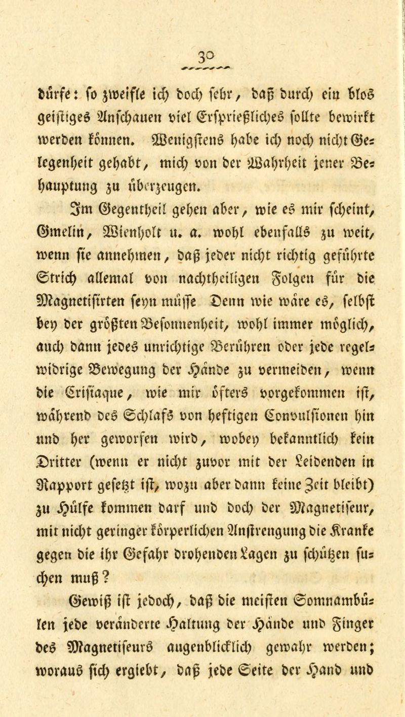 btirfe: fö ^weifte \d) fcod) fAr> baß burd) ein btoS geiziges 2infd)auen tu'el (SirfvrtefjIidjeS follte bewirft werben fonnen. SBBemgjtenS b<*be id) nod) nid;t ©es legenbeit gebabt, mid; t>on ber ilßafyrfyeit jener 23e* bauptung ju uba-jeugen. 3m ©egentbeil geben aber, wie eS mir febeint, ©melin, Sßtenbolt tu a» wobt ebenfalls 311 weit/ wenn fte annebmen, bag jeber ntd)t rid)ttg geführte ^trtcb allemat &on nad)tbeiligen Solgen für bie Ssttagncttftrten fepn muffe Denn wie wäre eS, felbjl be^ ber größten Söefonnenbeit, wobt immer moglid), axxd) bann jeDeS unrichtige SBerubren ober jebe reget* wibrige Bewegung ber #dnbe jn »ermetben, wenn bte (Srtftacfue, wie mir öfters fcorgefommen tfr, wäbrenb t>e$ @d)faf3 t>on beftigen (Sonsulftonen bin «nb fyet geworfen wirb, wobei; befanntlid) hin Dritter (wenn er nid)t ju&or mit ber Seibenben in SRapport gefefct ijr, woju aber bann feine $cit bleibt) 511 J^iilfc fommen oarf unb bod) ber SJtegnetifeur, mit nicl)t geringer £6rperlid)en ülnjirengung bte $ranfe gegen hie ibr @efabr brobenben Sagen jtt fd)üfcen fus d)en nutg? ©ewtß tft jebod), H$ bie weiften ^omnambüs len iebe »cranbertc Haltung fcer J)änbc unb Singer be$ $?agnetifeurö augenblid'lid) gewabr werten; worauf fid) ergiebt, \m$ jebe <&eite ber £anb unb