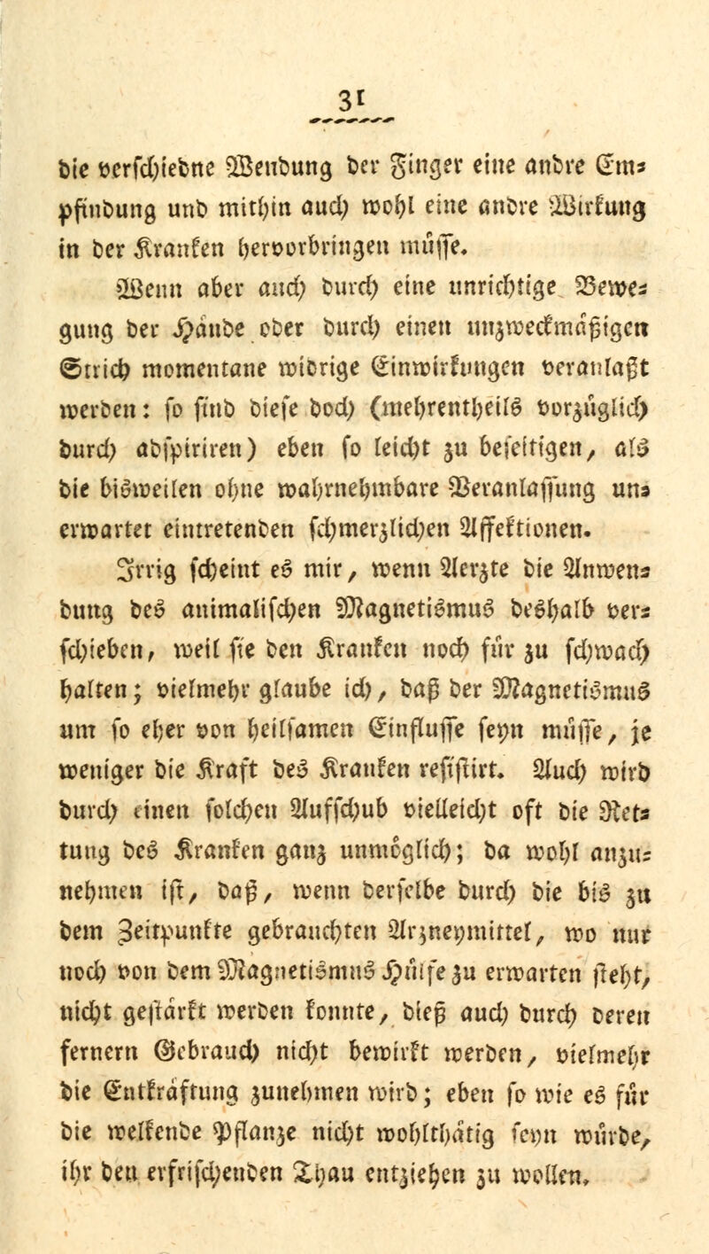 3*^ t>te t>crfd)iebne SBenbung t>er ginget eine anbre (*m* pfinbung unb mithin aud; wobl eine anbre £BiriJung in Der £ranfen fceroorbringen mitfife, »Beim aber and; bind) eine unrichtige 23ewe* gung ber #dnbe ober burd) einen tmjwecf mäßigen ©trieb momentane wiorige (£inwirfringen veranlagt werben: fo ftnb ^>k)c bod) (mebrentbeitö t>or$nglid) bnrd) abfptriren) eben fo teid)t ja beseitigen, atö t>\e bisweilen obne wabrnebmbare SSeranlaffnng uns entartet eintretenben fd)mer$lid)en 2lffefrionen. 3rrig fd)eint e£ mir, wenn 2ler$te t)k 2Inwens bmtg be$ animalifdjen 9J?agnetigmn3 Utyalb &ers fd)ieben, weif ft'e ben Äranfen nod) frir $u fd;wacf) Ratten; siefmebr gfaube id), ba$ ber SDtagnctiymnS «m fo eber t>on beilfamen (Jinflnffe femt mrijTe, je weniger ^k Äraft be3 Äranfen reftflirt* 2lud) wirb bind; einen fold)en 2luffd)ub t>ielieid)t oft tk Stets tuug beö Sranfen gan$ unmcglid); ba wol)I anjits nebmen ift, baß, wenn berfelbe burd) bie bi$ $tt bem ^eirpunf'te gebrancbten 2lr$ne»mirtel, wo mir nod) t>on bem9#ag!ietismu3 Ji?uife$u erwarten jiefyt, nicbt geftdrft werben fonnte, biep and) burd) bereit fernem @ebraud) nid)t bewirft werben, tnefmebr bie (gntfraftung junebmen wirb; eben fo wie t$ für bie weifenbe $ftonje nicbt wobltirftiQ fcmt würbe, t$K ben erfrifd;enben Zijau entheben ya wollen.