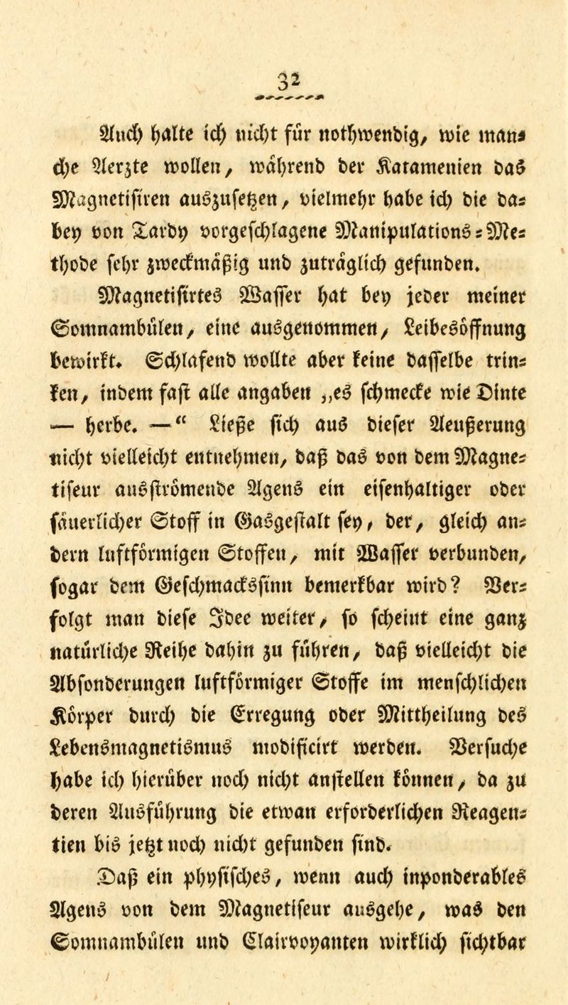 MJßM 2(ud) Rillte id) tu'cl)t für notfywenbig, wie man* d)t 9ler$te wollen, waljrenb bei4 ßatamenien Da$ sSftagnetifüen au^ufe^en, «oielmebr fytöz \d) bie ba* bei> üon £arb9 sorgefd)lagene 9#anipulation3s9#es tfyobe fein4 iwed'maßig unb jutragltd) gefunben. 5ü)?agnetiftrte3 SSafifer fyat bev> jeber meiner (Somnambulen/ eine aufgenommen/ £eibe6offnung bewirft* <Sd)lafenb wollte aber feine bafielbe trins fen, tnbem fajt alle angaben „e3 fdjmede wie Dinte — berbe. — Siege ftd) au>5 biefer 2leußerung ttidjt wMd)t entnehmen/ ba$ t>a$ t>on bem SRagnes tifeur auSflromeube 2lgen3 ein eifenbaltiger ober fmmltdjer @toff in (Sja$ge|Ialt fep, ber, gleid) an* fcern luftformigen (Stoffen, mit fflajfer fcerbunben, fogar bem ©efdjmatfsjum bemerfbar wirb? SSers folgt man biefe Sbee weiter/ fo fdjeittt eine ganj tiatürltd)e SKeilje babin au fuhren, t>a§ t>teUctd;t tie Slbfonberungen ruftförmiger (Stoffe im menfd;lid)en Körper bind) t>\t Erregung ober fföittbeilung be$ £eben£magnetiömuS mobiffcirf werben* $erfud;e \)dht id) hierüber nod) nid;t auffeilen fonnen / tia ja foeren 2luöfül)rung ^k etwan erforberlicfycn Reagens tten bis iegtnod) nid)t gefunben ftnb. &aji ein pl)t;ftfd;ey, wenn aud) tnponberableei Slgetty üon bem SDtagnetifeur ausgebe, wa$ btn Somnambulen unb (Slahttopanten wirflid; ftd;tbar