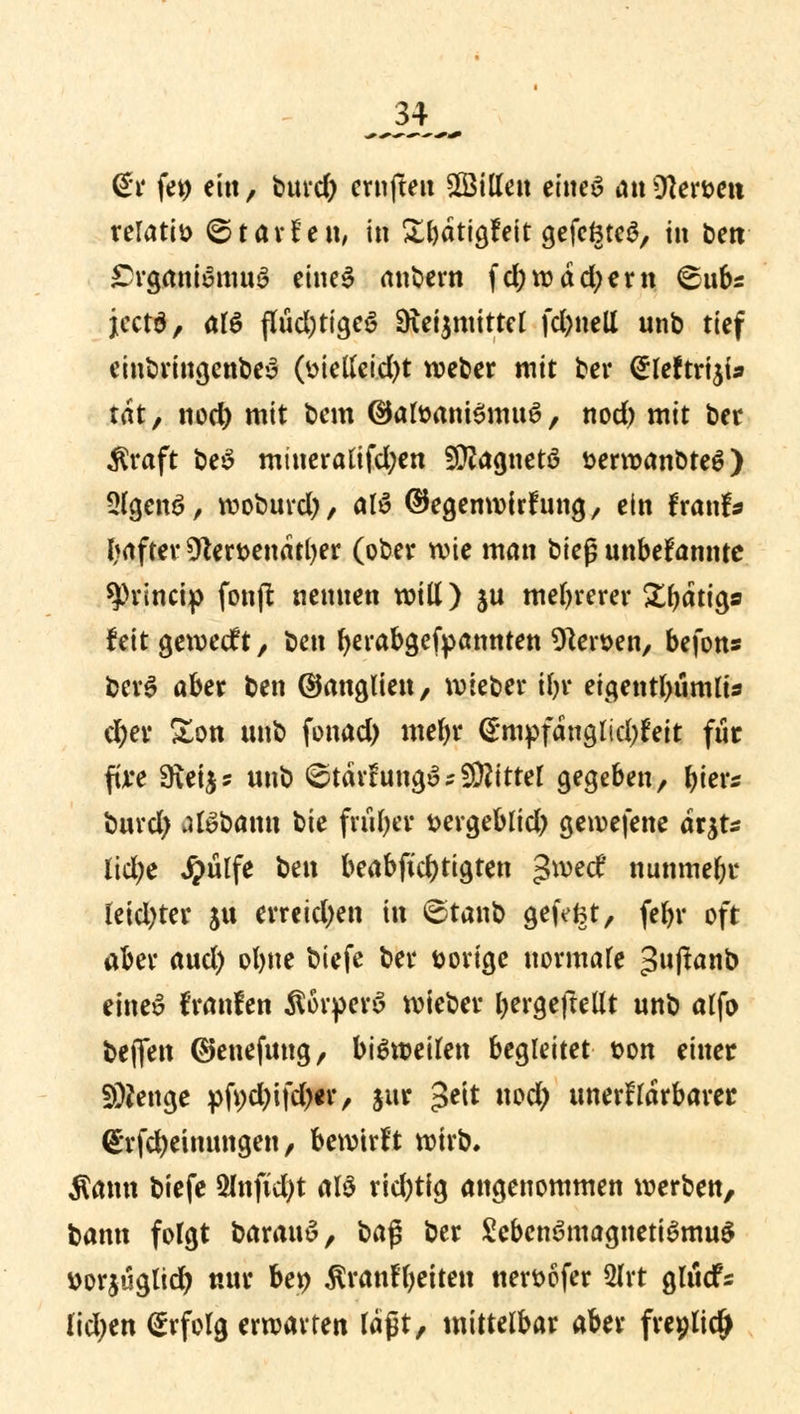 J4_ @r fe$ ein, burd) crnfteu Billett eiltet an Otogen relativ ©tavfett, in Sbatigfeit gefcöteS, tu ben Organismus eines anbern fd;wdd;ern @ub* jeetd, als flücl;ttgc6 9iei$mittel fd)ttell unb tief einbringenbeS (melleid)t weber mit ber <£leftriji* tat, nod) mit bem ©afoaniSmuS, nod) mit bec $raft beS miueralifd)en Magneto fcerroanbteS) 2lgen3, woburd), alö ©egenwirfung, ein fxawU tyafter 9tert>endtl)er (ober wie man bieg unbekannte sprineip fonft nennen will) ju mehrerer £(jatia,s feit geweeft, ben berabgefpannten Heroen, befons berS aber ben ©anglien, wieber tfc* eigentl)ümlts d)er &on unb fonad) mefyr <Smpfdnglid;feit für five 9\eij5 unb ©tävfungSsbittet gegeben, bier* buvd) alSbanu bte früher t>ergeblid) gewefene arjt* lid;e Jpulfe ben beabftd)tigten gwetf nunmehr leidster ju erreidjen in ©taub gefefct, febr oft aber aud) oljne biefe bei* torige notmatt ^njlanb eines franfen ÄörperS wieber bergeftellt unb alfo beflen ©enefung, bisweilen begleitet t>on einer Stenge pfi)d)ifd)«r, jur 3e^t nod) unerfldrbarer (£rfd)etnungen, bewirft wirb. Äarni biefe 2Jnftd)t alS rid;tig angenommen werben, bann folgt barauS, \>a$ ber ScbenSmagnetiSmuS üorjuglid) nur bet> ^ranfljeiten neröofer 2frt glucfs lidjen Erfolg erwarten läßt, mittelbar aber freplidj*