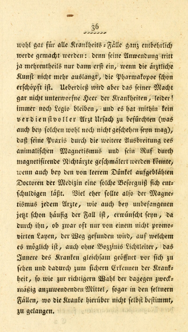 Wtyt $at für alle £&t*fyei»Tg«$ gan$ ettt6ern*ttd> ^erbe gemacht werben: benn feine 2Jm»enbung tritt ja mebrentbeilö nur bann erft ein, wenn t>tc dr$tlid;e ,ftunft nid)t mein* anfangt, fcte ^Mjarmafopoe fdjon erfcfyopft ift. Ueberbieß wirb aber taß> feiner SDtodjt gar nid;t unterworfne $}tti ber Äranf betten, leiber! immer nod) £cgio bleiben, unb e$ bat mitbin fein &erbienjtt>ofler 2fr.il: Urfad) $u befurd)ten (n?a5 and) bei) fotd)en wobt nod) nid)tgcfd)el)en fepn mag), baß feine tyväxtä burd; bie weitere Ausbreitung oe£ animalifd;en 20?agnetiömu6 unb fein Stuf burd) magnetiftrenbe 5Rtd?tdv3te gefdjmdlert werben Fonnte, wenn aud) bep ben *>on leerem ©unfef aufgeblähten £)octoreu ber 50?et>t3trt eine fofd>e SBcforgntß ftd) ents (dmlöigen lagt, Sölel eber follte affo ber 9CRagne* ttömuS jebem 2Ir$te, mic aud) bei; unbefangenen jegt fd)on b«nftg bergall t(t, erwunfd)t fepn, ba burd) tlm, ob jwar oft nur fcon einem niebt promo* sirten £apen, ber 2öeg gefunbeu wirb, auf w?(c^ern e$ mogltd) tjt, aud) ol)tte 95ojjhtiö £id)tletter, ba$ Sintere beö ÄranFen gleiefyfam geöffnet t»or ftd) jtt feben unb baburd) jum fiebern Ott-Fennen ber $ran!s foeit, fo wie jur rid)tigern 2Bal)l ber bagegen $wecfs ntapig an$uwenoenben Mittel, fogar in ben feftnem galten, wo bieÄranFe biertiber uid)t fefbftbefrimmr, SU gelangen.