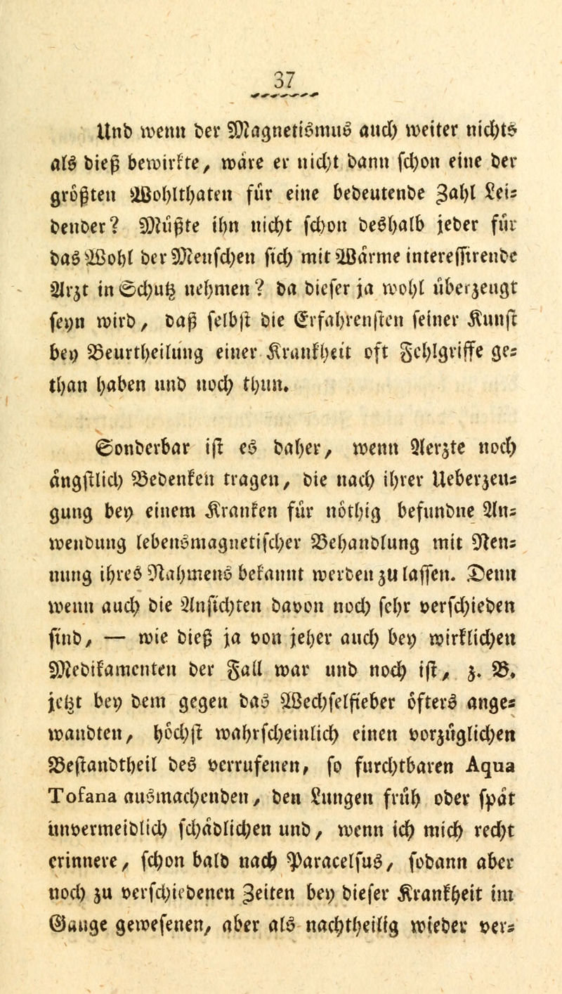 Unb wenn bei* 9D2agneti3mu$ and) weiter nid)te- af$ bieg bewirkte, wäre er nid)t barm fd)on eine bei- gsten äBotyltljaten für eine bebeutenbe gabt Sets benoer? SDKißte Um nid?t fct>on be^batb jeber für ba$s2ßobt berSÖtetfdjen fid) mit »Barme interejTtrenbe 2lr$t in <©d;u£ nehmen ? ba biefer ja wofyt überjengr femt wirb, M$ felbjt bie Srfaforenften feiner $unft bei) S3eurt(>etlüng einer $ranfl;ett oft gcfylgviffe ges tfyan tyaben unb nod; tljtm. ©onberbar i(I e$ ba()er, wenn 2(er^te nod) angjllid) $öebenfen tragen, bie nad) ifyrer Ueberjeiu gung ber> einem Traufen für notfytg befunbne %Uu wenbung Ubeiieniagnetifdjev Söefyanofung mit %lt\u mmg $re6 Üftatjmetie befannt werben 3U laflfcn. Demi wenn aud; bie 2mftd;ten baoon nod) fcfyr oerfd)ieben ftnb, — wie bieg ja ton jefyer aud) ber; wirfüdjen fÜ2ebtfamcnteu ber galt war unb nod) iß, 5. 25. jeBt ber; bem gegeu baa £ßed)felfteber 6fter3 ange« wanbten, ^6d;jl waf)rfd)einud> einen &or$üglid)ett 25e(tanbtbeil beö verrufenen, fo furd)tbaren Aqua Tofana auSmad^nben, Un Zungen früb ober fpat ünoermeibtid) fd)ablid)en unb, wenn id) mid) red)t erinnere, fcl)on balb nad) ^Daracelfuö, fobann aber nod) ju oerfd)iibenen Reiten be» biefer ßranfyeit im ©unge gewefenen, aber atö nac^eiffg wieber »er*