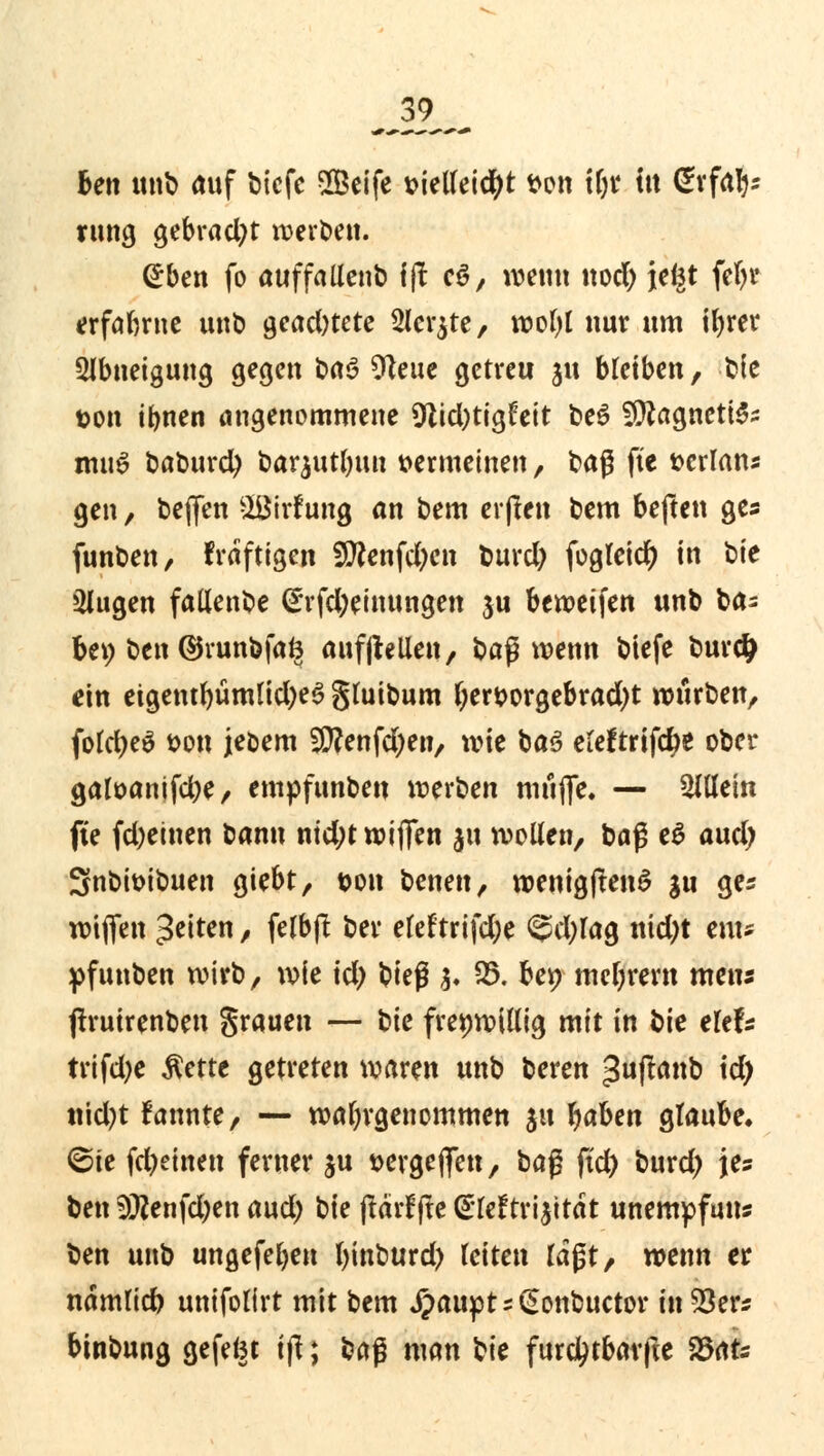 _39_ ben unb auf bicfc Seife t>ieUei$t t>on tljr fit ßrfafc rung gebracht werben. <£ben fo auffaltenb 1(1 c6, wen« nod) jefet fcbr erfahrne unb gead)tete 2lcr$te, wol)l nur «m ibrer Abneigung gegen t>aö 9teue getreu ju bleiben, t»!e ton ibnen angenommene 9lid)tigfeit be$ fücagnettes mu£ baburety barjutbuu »crmeinen, fcaß fte »erlan* gen, bejfen &öirf ung an bem erfien bem beften ges funben, fraftigen 3Wenfci)cn burd) fogleicfy in ^k klugen fallenbe <£rfd)einungen ju bewetfen unb ba= U\) ben ©runbfafe aufhellen, baß wenn biefe burd} ein etgentbumtid;e6 gluibum ber&orgebrad)t würben, fofct>eö t>on jebem -jlttenfdjen, xvit ba3 eleftrifclje ober galöanifcbe, empfunben werben muffe. — allein fte fdjeinen t^ann nid)t wi(fen 51t wollen, baß e$ aud) 3nbit)ibuen giebt, t>on benen, wenigftenS gu ges wiflfen Reiten, felbfl ber eleftrifd;e @d)lag nid)t em* pfunben wirb, wie id) \>k$ §« 25. bep mebrern mens ftruirenben grauen — t>k freiwillig mit in bie elef* trifd;e Äettc getreten waren unb beren guftanb id) ttid)t fannte, — wahrgenommen $u fyaUn glaube. <5it fd)einen ferner ju wgejfen, baß ftd) burd) je? ben 5ttenfd)en aud) \)k (tärffte CiMtrijitdt unempfuns ben unb ungefeljen binburd) leiten laßt, wenn er namlicb unifolirt mit bem ipaupt - £> onbuetor tnS3ers binbung gefefct i|l; baß man ^k furd^tbarfte 25afc