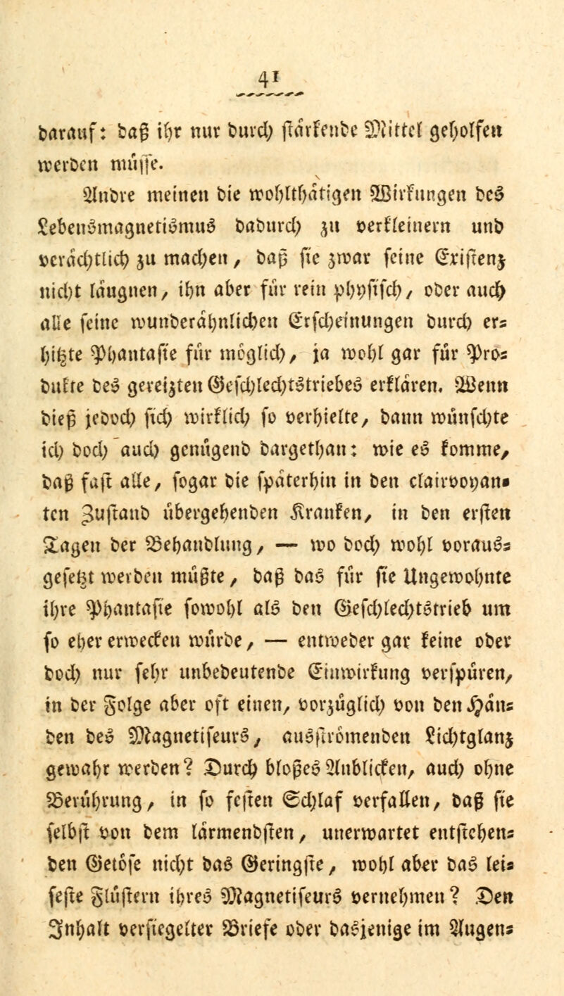 barauf: bag U)r nur bind; ftdrfrnbc WMtttl geholfen werben muffe. 2Inbre meinen btc wobltf)dtigen £Birfungen \>c$ Seben^magnetiümnö t>at)tird) §u »erfreutem unb »crdd^tlicr; ju mad;eu, ba$ fte $roar feine (Jrifrenj nid)t rdugnen, ibn aber für rein pl?pfifcf>, ober auefr alle feine ti>unberdl)nlid)en (*rfd)einungen burdj ers tyi^te ^)i)antafte für meglid), ja roobt gar für $ros bufte be» gereiften ©efd)led;t^triebeö erftdim Poetin bieg jebod? fxd) voirflid; fo öer^ielte, bann ttntnfd;te td; bod; aud) genügenb bargetban: wie e$ fomme, bag faft alle, fogar bie fpaterf>in in btn etatrootjan» ten ^uftanb Übergebenben Traufen, in btn erffett Sagen ber 23ebanbutug, — wo bod; wobt t>orau3s gefeBt treiben müßte, baß baS für fte Ungewohnte ibre ^oantafte fowobl al$ ben ®efd)fed)tatrieb um fo eber erwecken würbe, — entroeber gar feine ober bod) nur fefyr unbebeutenbe (EinwirFung t>erfpüren, in ber geige aber oft einen, t>or$ugfid) t?on ben fyäm ben be£ ^ftagnetifeurS, auöfiiomenben £id)tgtan$ gewafyr werben? Durdj bfoßeS2(nbli<fen, aud; ofjne Söevübrung, in fo feften <gd;laf verfallen, baß fte felbft sott bem larmenbften, unerwartet entftebetts ben ©etofe nid;t ba§ ®eringfte, wobt aber bas> lei« fefte glüftern ibreS 3Rag,netifeur$ »ernennen ? Den 3nfyaft »erftegetter Briefe ober ba£jenige im Qfugens