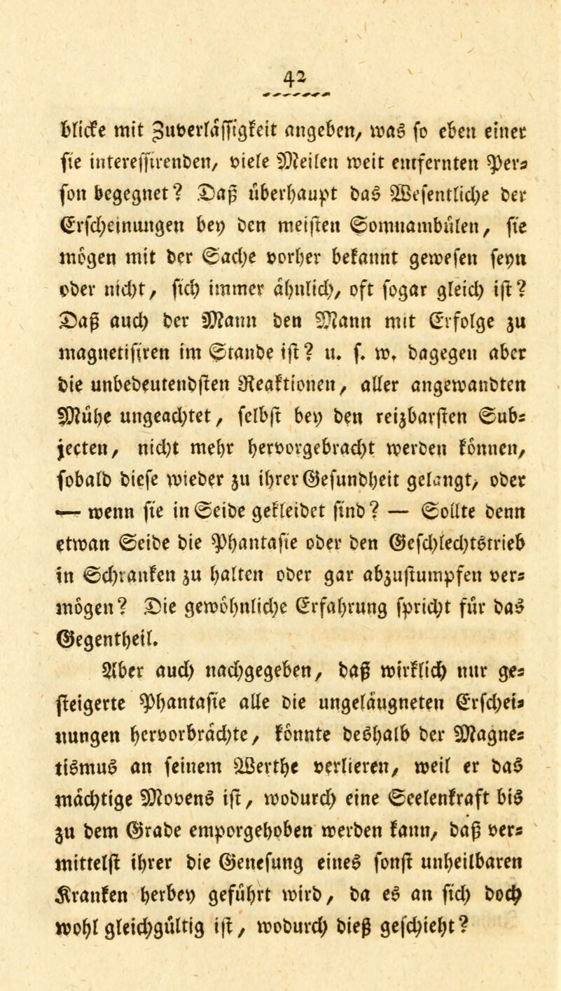 blicfe mit >3uberlafTtgFeit angeben, \va$ fo eben einet fte interefftrenben, t>iele teilen weit entfernten ^)eva fon begegnet ? £>aj$ überbauet baä 2Befentlid)e bei* (Srfdjeinungen bei; Den meiften ©omuambiilen, fte mögen mit ber &ad)e »orber befannt gewefen fepn ober ntd)t, ftd) immer alntlid), oft fogar gleid) ift? £)ag and) ber füftatm ben Sftann mit (Erfolge $u magnetifiren im @tanbe tfl ? tu f. w, bagegen aber bie unbebeutenbften SReaFtionen , aller angeroanbten fÜ?übe ungead)tet, felbft bev) ben reijbarjlen <£ubs jecten, ntd)t mefyr b«^»vgebrad)t weroen Fomten, fobalb biefe wieber jtt il>rer($jefunDbeit gelangt, ober — wenn fte in @eibe gefleibet ft'nb ? — Sollte öenn etwan @eibe t>ie ^>^antafie ober ben @efd)led)t6trieb in ©djranfen jn balten ooer gar abstumpfen »er« mögen? Die gewol)ttlid)e ßrfabrung fprid;t für ba$ ©egentbeil. Slber aud) nadjgegeben, baß wtrflidb nur ges ßeigerte ^bantafte alle Die ungelaugneteu £rfd)ets ttungen bcr»orbrad;te, fonnte beeljalb ber Sflagnes iiSmuS an feinem &ßertb* verlieren, weil er t>a$ mächtige Sföo&enS ift, woburd) eine ©eelenfraft bis $u bem ©rabe emporgeboben werben famt, ba§ *>ers mitteljt tbrer t>\t ©enefung eines fonjt unbeilbaren Traufen berbei) gefübrt wirb, ^a e6 an ftd) bodj woblgleid;gültig ift, woburd) bie$ geliebt?