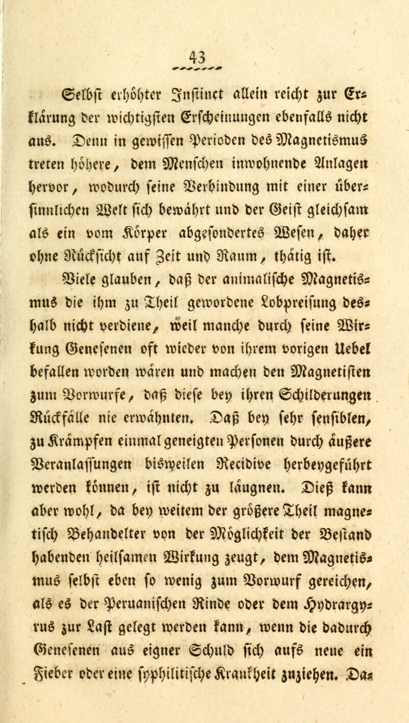 ©elbft evl)6l)ter Snftinct attein reicht $ur C& flarung ber txMd>ttgften grfcfeetnungen ebenfalls nid)t a\\$. £)enn in gewinn gerieben beö Magnetismus treten ftolKre, bem 9ftenfd)en tnwolwettbe Anlagen Ijervor, woburd) feine Verbinbung mit einer über* fümltd)en äßelt ftd> bewäbrt unb ber ©eijt gleid)fam öle ein vom Körper abgefonberteS QBefen, batytt ebne 9utcf ft*d)t auf %t\t unb 9xaum, tbatig ift. Viele glauben, baß ber animatifd&e SRagneti&: mu§ bte iljm $u Sfyeil geworbene £obpretfung beS* tyalb niefet verbiene, weil mand;e burd) feine SÖMrs fung ©enefenen oft wieber von tljrem vorigen Hebel befallen worben waren unb mad)en ben Sftagnetiftett $um Vorwurfe, baß biefe bet> ityren ©cfyilberungett Stucffälle nie ermahnten. Daß bei) feljr fenftblen, 3U Krämpfen einmal geneigten ^erfonen burd) äußere Veranlagungen bisweilen 9\ectbive l)erbei;gefül>rt werben fonnen, tjt nid;t ju laugnen. Dieß famt ober wofyl, t>a be» weitem ber größere £beil magnes tifd) Söebanbelter von ber 9Ji6glid)feit ber 23eftanb fyabenben fyeilfamen ©irfung $eugt, bem SERagnettö* mu$ felbjl eben fo wenig jum Vorwurf gereichen/ äl$ e$ ber ^)eruanifd)en Sfrnbe ober bem Jppbrargt)* vu6 jur £a(l gelegt werben fann, wenn bie baburc^ (Sienefenen au$ eigner 6d)ulb ftd) aufs neue ein gieber ober eine fypl)ilttijci;e$ran?l;eit $n$te&em Da«