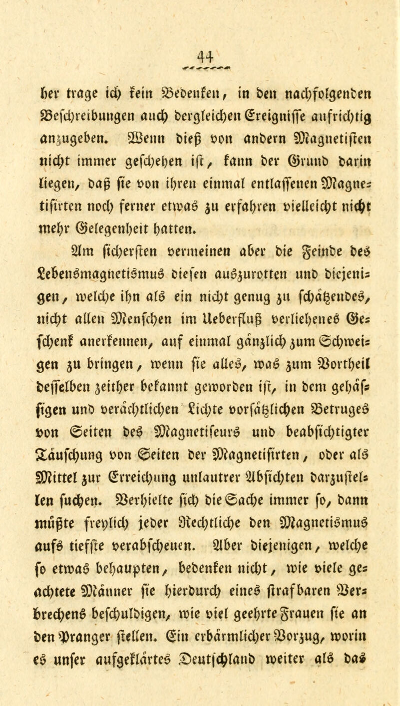 «er trage id) fein &5ebenfen, in ben nadjfolgenfcen 25efd)reibuugen and) bevgretcftett C^retgutffc aufrichtig anzugeben» SÖemt bieg tton anbern SJftaguetiften titelt immer gefd;ei)en ift, fann ber ©ruub barin liegen, baß fte t>on if>ren einmal entlaffenen $D?agnes tiftrten nod) ferner etwa$ $u erfahren t>ieüeictyt \\\d)t mcl)v ©efegenbeit Ratten. 2lm ftd;erften vermeinen aber bie geinbe be$ &Ben$magneti3mu3 biefen auszurotten unb bicjenU gen, wekfye tfyn M ein ntd;t genug $tt fd)a§enbe3, itidjt allen 9ftenfd)en im Ueberfluß verliehenes ©es fd;enf anerkennen, auf einmal ganjlid) jum ©d)wets gen ju bringen, wenn fte alle», voa& jum Q3ovrl)etl fceffelben jeitfyer befannt geworben ift/ in bem gefydf* ftgen unb t>erdd;tlid)en £id;te ttorfdfcltctyen SöetrugeS fcon ©eiten be$ SföagnetifeurS unb beabftd;tigter &aufd)ung &on fetten ber SDtagnetiftrten, ober ab$ ffötttel jur (£rreid)ung unlautrer 2lbftd;ten barjujlels Jen fuc&en. SSerfyielte ftd) t)ic &ad)t immer fo, bann mn$tt frer;lid) jeber 3ied;tlid)e ben ÜÄagnettSmuS aufö tieffte t>erabfd)ewn. 2lber biejenigen, weld;e fo etvoa$ behaupten, bebenden nid)t, wie t>iele ge« ad)tete Scannet fte fyierburd) eineö ftraf baren SJer« fcrecfyenS befcfyulbigen, wie Diel geehrte grauen fte an fcen oranger ftelletu (£in erbärmlidjer -23or$ug, worin ej unfer aufgefrdrteS Seutfdjlanb weiter al$ bat