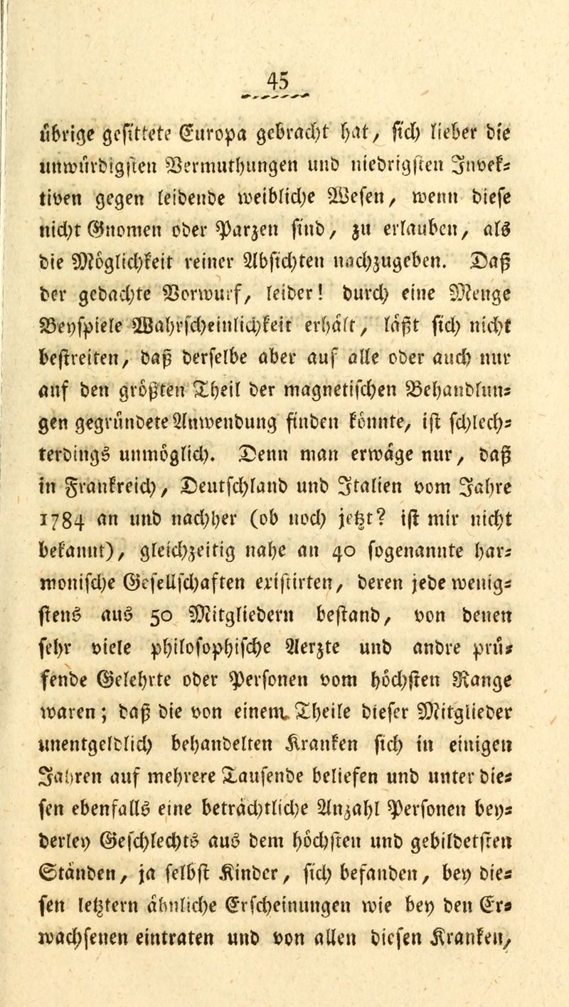 übrige gefttrete Europa gebracht fyat, ftd; lieber bte wmntvbigfien Vermutungen unb niebrigften 3twefs tiüen gegen leibeube weibrid;e 2Befen, wenn biefe nid;t (Gnomen ober 93arjen ftnb, ju errauben, als bte S9?6grid)feit reiner 2lbftd;ten nad;$ugeben. Daß ber gebad;te SBorwurf, reiber! burd; eine Stetige SBepfpiefe 2Bal;rfd)einlid;feit erraff, laßt fiel; ntd?t befreiten, baß berfelbe aber auf alle ober attd; nur auf ben größten Sfyeil ber magnetifd;en 83ebanbfims gen gegrtinbete2lnwenbung ftnben fonnte, tft fd;lecfys terbtngS unmoglid). Denn man erwäge nur, to$ in granfreid;, Deutfd)lanb unb Stauen Dom 3al;re 1784 an unb nad;ljer (ob uod; jefet? tf! mir nidjt befauut), gleid^eitig nabe an 40 fogenannte bar* roonifdje ©efellfd;aften ex'iftirten, bereu jebe wenig* ftenS an$ 50 SDiitgliebern beftanb, tton benen fel>r siele pl;ilofof>bifd)e 2ler$te unb anbre prii* fenbe ©elebrte ober *)Perfonen fcom bod;jten SRange waren; baß bie t>on einem* Steife biefer fDfttglieber unentgefblid) bejubelten Traufen ftd; in einigen Sai»ren auf mehrereXaufenbe beriefen unb unterbiet fen ebenfalls eine beträd)tud}e 5ln^al)l ^erfonen bens fcerlei) @efd;led;t$ a\xß> bem fyöd)|ten unb gebilbetfren ©täuben, ja felbfl Ätnbcr, ftd; befanben, ber; bits fen [entern ahtUid;e @rfd;einttngen wie ber; ben Gr» wad;feuen eintraten unb ton allen biefen ^ranfen,