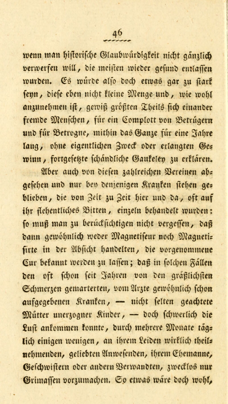wenn man fjijloviftye ©laubwurbigfeit (tieft gan$tid> verwerfen will, bie weiften Bieter gefunb enttaffett würben. &$ wiirce alfo bod) etwas gar ju ftar! femt, biefe eben ntd;t Heine Sftenge tmb, wie wor)t anjitnefymen tjt, gewiß größten £beil$ ftd) einander frembe 50?enfcr)en / für ein Komplott t>on Betrügern tmb für Verregne, mithin üa$ @an$e fnr eine 3af)re lang, orme eigentlid)en 3n?ecf ober erlangten ©es winn / fortgefefcte fd;anblid)e Qtanhltp ju erflaren. Slber aud) Wo biefen jal)lreid)en Vereinen abs gefefyen unb nur beu denjenigen Traufen jteben ges blieben/ bie \>on $t\t ju Jeit fyier unt> ba, oft auf tfyr flebentlid>eö bitten , einzeln bebanbelt würben: fo muß man $u beriictftd)tigen nid)t vergeben, ba$ bann gewoimlidj weöer 9)?agnetifeur nod> SÜtagnetis firte in ber 3lbfid)t banbeften, bie vorgenommene Gur begannt werben $u raffen; bag in fold;en gallett Un oft fd)on feit 3al)ren twn ben graj5lid)ftert <gd)merjen gemarterten, *>om3lr$te gew6l;nlid; fcr)ott aufgegebenen Ärattfen , — nid)t feiten gead)tete Flitter unerjogner $inber, — bod) fd)werlicr) bie £uft anfommen fonnte, burd) mehrere 9J?onate tags lid) einigen wenigen, an ifyrem Reiben wirFfid) tbeils ttebmenben, geliebten 3(nwefenben, tyrem (^bemanne, ©efcfywijtern ober anbern sSerwanoten, jweefM nur ©rimaffeu &orsumad)em 6p etwas wäre twd) wobt,