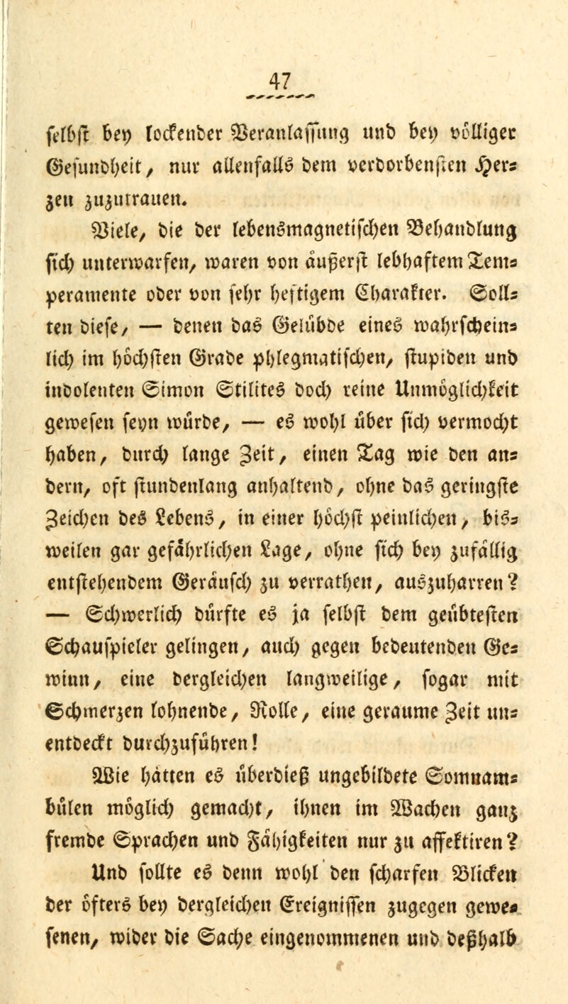 fdbft bei) locfenber £>eranlaj7itug unb bei) t>6Uigec ©efuttbbeir, nur allenfalls bem verborbenf;en #ers je» aujnrrauen. 23iele, t>ie bei* tebenSmagnetifd)en 93el)anblung ftd) unterwarfen, waren ton duperjt lebhaftem £ents peratuente ober twn feljr bef tigern Gbarafter. &olU ten biefe, — betten baS ©eiiibbe eines wabrfcfeetns lid) im l)6d)jten ©rabe pl)legmatifd)en, jtuptben unb inbolenten ©imon ©tiliteS bod) reine Uttm6glid)feit gewefen feou würbe, — eS wofyl über ftd) i>ermod)t baben, burd) lange geit, einen Sag wie ben ans bern, oft jtunbenlang anfyalrenb, olme baS gcringjte 3eid;en beS SebenS, in einer böd)fl peinlichen, bi$s weilen gar gefäl)rlid)en Sage, otyne ftd) bei) zufällig entjtebenbem ©erdufd) ju t>erratl)ett, auejubavren ? — &d)Mvlid) btirfte eS ja felbjt bem geubteftctt ©cfyaufpieler gelingen, attd) gegen bebeutenben ©es winn, eine bergleid)en langweilige, fogar mit ©cbmerjen lolmenbe, Oiolle, eine geraume $tit uns entbecft burd)5ufübren! &Bie Ijätten eS uberbteg ungcbilbere 6omnams bulen moglid) gemad)t, t&nen im SBacben gau$ frembe <$prad)en unb gdl)igfeiten nur 31t ajfeftiren? Unb follte eS benn wol)l ben fdjarfeit SSlicfett ber ofterö bet) bera,leid)en (£reignifien jugegen gewe* fenen, wiber bte <®ad)t eingenommenen unb beßbalfr