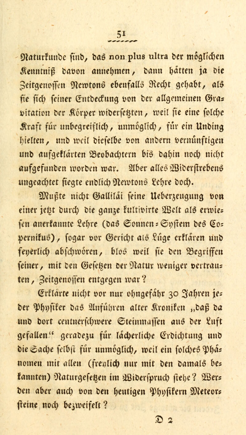 IRaturfunbe ftnb, baö non plus ultra ber moglidjen Äennmiß batwn annehmen, bann bdttett ja Die peirgenojfen 9tewton$ ebenfalls 9\ed)t gehabt, afö fit fid) feiner Gntbecfung von ber allgemeinen ©ras »itatton ber Körper wiberfe&ten, weil jte eine fold;e $raft für unbegreiflich, unmoglid;, für ein Unbing gelten, nnb »eil biefelbe üon anbern vernünftigen unb aufgeklärten 23eobad)tern bi$ babin nod) nidjt aufgefunben worben war. 2lber alles 28iberftreben$ ungead)tct fiegte enblici) Newton» $!cl)re bod). $flü$tt n\d)t ©allildi feine Ueberjengung von einer je£t burd) bte gan$e fulttoirte Seit alö erwies fen anerkannte Setyre Q>a$ (Sonnen * ©pffem be$ (So* perniluö) , fogar oor ©erid;t alß £iige erklären unb feperlid) ab\d)\x>bven, bloy weil fte ben ^Begriffen feiner, mit ben ©efe^en oerCftatur weniger »ertraus ten, ^ettgenonen entgegen war? <£rtTdrte nid)t t>or nnr ormgefdljr 30 3ar)ren \u ber tyl)\)fiUt üa$ 2lnfü()ren alter jtronifen ,M$ ü& unb bort centnerfd;were 6teinmaf[en a\\$ ber £uft gefallen gerabeju für Idctyerlicfoe (£rbid)tung unb bie£ad;e felbft für unmöglich, weil ein fold)e$ tytyäs nomen mit allen (fmjlid) nur mit ben bamalS bes fannten) ^aturgefe^en im &Btberfprud) ftel>c ? $Öers ben aber aud) oon ben heutigen *))ln;fifern Meteor? $tint nod) bezweifelt ? & 2