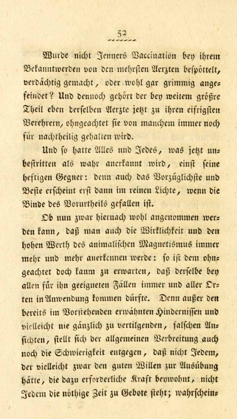 SBurbe nid)t Senner^ Vaccmation bei) ibrem 23efanutwerfcen tum Den rnebrften Siebten befpöttelt, üerbad^tig gemalt, ober wol)l gar grimmig anges feindet? Unb bennod) gebort ber bei; weitem großre ^^ctl eben fcerfelben 2Ier$te jteBt ju ifyren eifrigften SSerebrern, ofyngeadjtet fte tton mand;em immer nod) für nadjtbeilig gebarten wirb. Unb fo l>atte 2lüc§ unb 3ebe£, waa jefct uns beftrttten alö wabr anerkannt wirb, etnft feine befugen ©egner: beim aud) üaö &or$uglid;fte unb 23efte erfdjeint erfl bann im reinen £id;te, wenn bie 23inbe be$ fOontrt^ett^ gefallen i|f. £)b nun jwöi biernad; wobl angenommen wer« benfann, ba$ man aud) bie £ötrf lid;feit unb ben boben SSertl) t>eö animalifdjen UDtogneti$mu$ immer mebr unb mebr anerkennen werbe: fo ift bem obns gead)tet bod) faurn jtt erwarten, t>aß berfelbe ben allen für ibn geeigneten fallen immer unt> aller £rs tm tn5lnwcnbung fommen btirfte. Denn auger t>ett bereits im *8oritel)cnben erwähnten Jpmbernifien unb t>ielleid)t nie gänjlid) ju fcertilgenben, falfd)en %\u fid)ten, pellt ftd) ber allgemeinen Verbreitung aud) nod) bie ©cbwierigfeit entgegen, baß nid)t 3ebem, ber r>ielleid)t jwar ben guten sBilIen jur 2Ju$ubung batte, btebaju erforfrerlid)e .firaft bewwolmt, nid)t Sebem bie nötige geit $u Gebote ftebt; wal;rfd;ein*