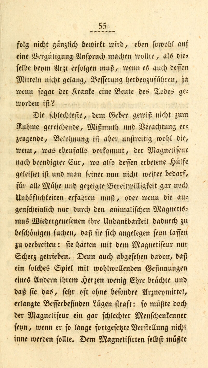 fofg nid)t ganjlid) bewirft wirb, eben fowobf auf eine SSergütigung 2infprud> mad;en wollte, «l» bies felbe benm 2ir^r erfolgen muß/ wenn c§ aud) befieu SDftttem ntd)t gelang, SSeflferung fjerbe^ufübren, ja wenn fogar Der Traufe eine SSente be$ XobeS ges worben ift? Die fd;red;refte, bem ©eber gewig uid)t sunt Sftubme gereid^enbe, Sftißmutb unb Söeradjtuna, er* $engenbe, Söelolmung ift aber nnjlreitig wofyl bie, wenn, waö ebenfalls »orfommt, ber 9)?agnerifenr nad) beenbigter (Sur, wo alfo beffen erbetene Jpülfe geteiftet ift unb man feiner nun nid)t weiter bebarf, für alleSKübc unb gezeigte S5ereitwit(igfeit gar nod) Unl)bflid)Uiten erfahren muß, ober wenn bie aiu genfd;eintid) nur burd) t>cn ammalifcfyen 3Jftagneti£= muS »ißiebergenefenen ibre Unbanfbarleit baburd) 51t befd)onigen fud;en, ba§ fte ftd; angelegen fepn fafien $u verbreiten: fte hatten mit bem Sftagnetifeur nur ©d)erj getrieben. Denn aud) abgefetyen bavon, baß ein foldjeS @piel mit wotylwollenben ©eftnnungen eines 2inbem ilnem Jperjen wenig <£(;re brddjte unb \>a$ fte ba$, febr oft obne befonbre 2fr$ue»mitter, erlangte 23efierbeftnben Sügen (!raft: fo müßte bod) ber SDJagnetifeur ein gar fd;fed)ter SWenfd)enfemter fev>n, wenn er fo fange fortgefe£te$erflellung nietyt inne werben foHte. Dem SRagnetifirtw felbft müßte