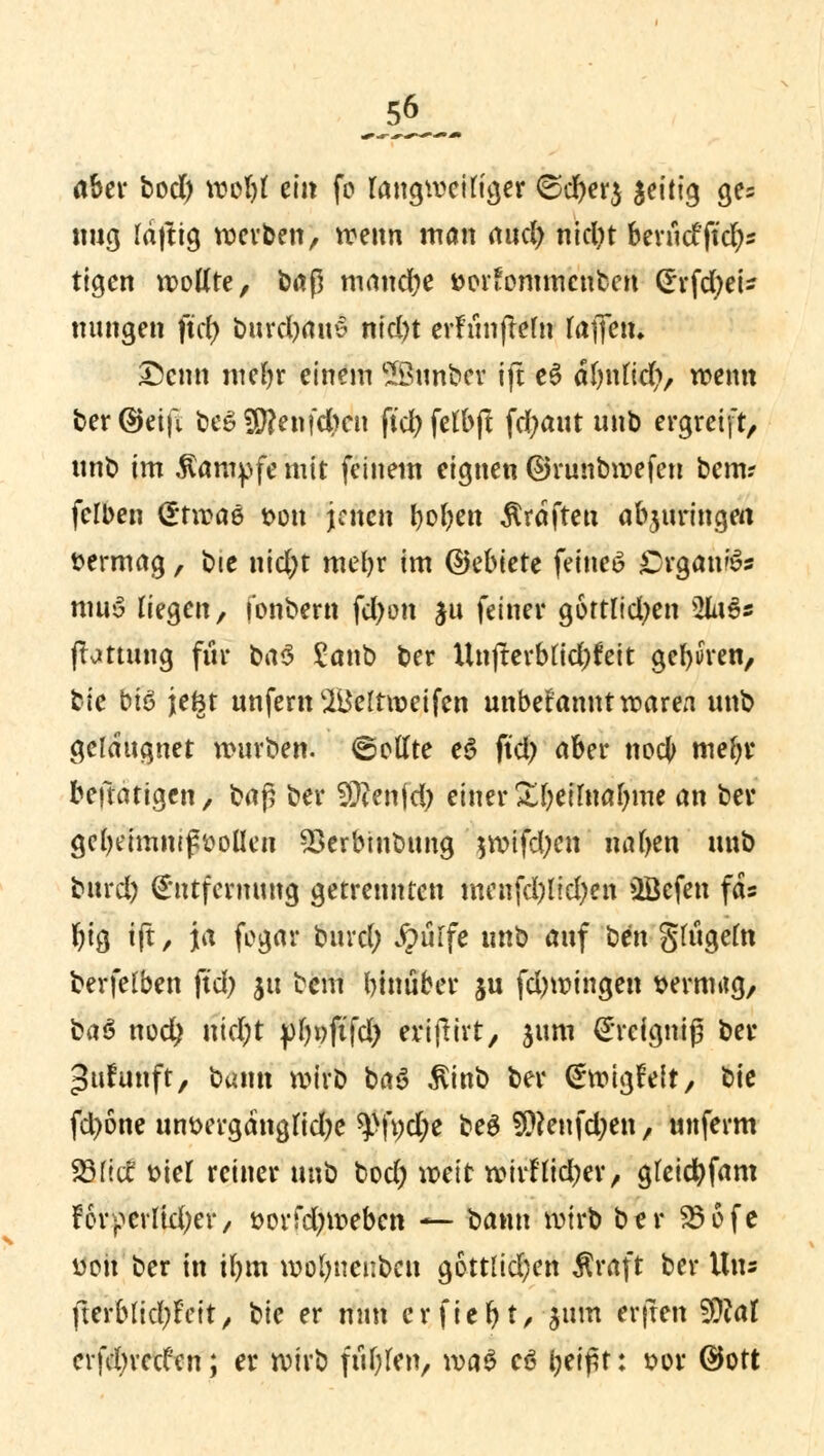 aber bod) wobl ein fo langweiliger ©d)er$ zeitig ge= nug laftig werben, wenn man and) nid)t berucfftdjs tigen wollte, baß manche fcor'ommcnbcn Erfdjei- nungen ftd) burd)am5 ntd)t erfunjMn fafletn Denn mebr einem Sßunber ifl e6 abnlid), wenn ber@etft beSSftenfdKn ftd)felbjt fdjaut unb ergreift, unb im Kampfe mit feinem eignen ©runbwefen bem? felben Etwae t>on jenen boben Gräften abjuringm vermag, bie nid)t mebr im ©ebiete feinet Organa« muS Hegen, i'onbern fd)on §u feiner gortlidjen Wx%* fbttung für ba$ Sanb ber Unjterblid)feit geboren, tic bis jefct unfern'Belrweifen unbekannt waren unb gclaugnet würben, ©eilte e3 ftd) aber nocJ> mebr betätigen, ba$ ber SOfenjd) einer Sbeilnabme an ber gebeimnijtyoüen Skrbinbung $wifd;en natjen unb burd) Entfernung getrennten menfd)lid)en üöefen fäs biß tft, ja fegar burd; ipürfe inih auf hm gfügeln berfelben ftd) ju bem binüber ju fdjwingen wrmttg, ba$ twd) nid)t pljoftfd) eriflirt, jum Ercigniß ber ^ufunft, bann wirb ba3 Äinb ber Ewigfeit, bie fd)6ne um>ergdngfid;e ^>ft;d;e beg $?enfd;en, unferm 93lief fciel reiner unb bod; weit wirllid;er, gleicbfam Forperltefyer, »orfd;weben — bann wirb ber 256fc von ber in ibm wolmenbett gottlid;en Äraft ber Uns fterblid)Feit, h\c er nun erfiebt, $um er|ten 2D?af crfefyrccfen; er wirb ftiblen, m§ cö bei£t: sor ©oft