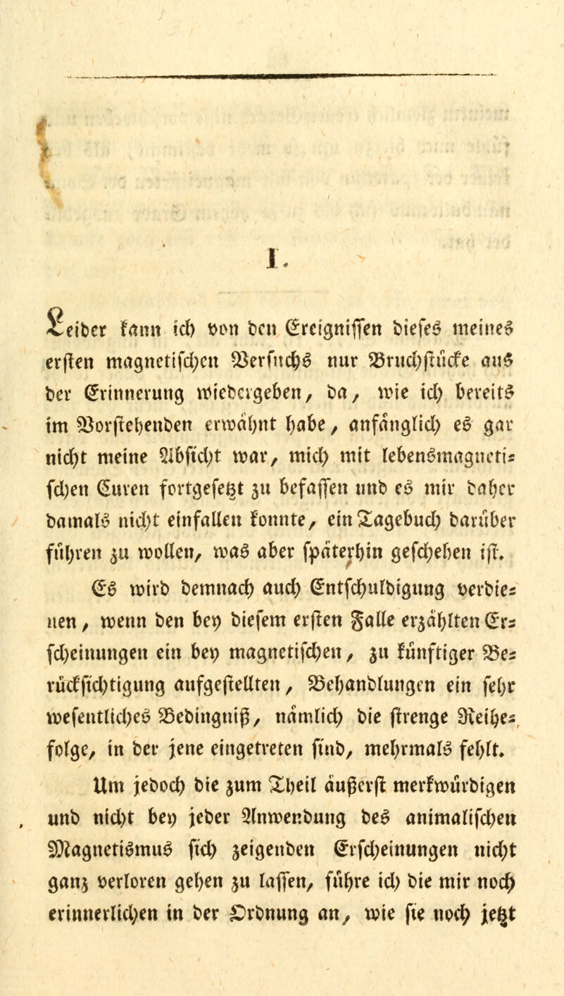 Veiber fanti id) t>on ben (£reignijTen biefeö meinet erflen magnctifd;cn $erfud)6 nur SBntcfyftucfe au$ ber Erinnerung Wiebageben, ort, wie td) bereits im 5*orjtel)enben erwafynt IjaU, anfdngttd) eS gar nid)t meine 2ibftd;t war, mid) mit lebenömagncti* fd)en (Suren forrgefeßt 51t bcfaflen tmb e$ mir tar)ct* bamaB nid)t einfallen fonnte, ein£agebud; baruber fuhren $u wollen, roaö aber fpaterbm gefcfyeben t|t, €6 wirb bemnad) and) @ntfcr)utbigung Derbtes nen, wenn ben bet) biefem erjlen galle er$df)lten Cürs fd)einnngen ein be» magnetifd)en , 31t funftiger 25es rüd'ftd)tigung aufgeftellten, 25el)anblungen ein )d)t wefentlid)e£ SSebingniß, ndmlid) bie jtrenge Bietyes folge, in ber jene eingetreten ftnb, mefyrmate fel)lt* Um jebocl) bte jum 2l)eil äußevft merfwürbigen unb nid)t ben jeber Slnroenbung beS animalifd)eu S9?agneti$mu£ ftd) jeigenben Erfd;einungen nidjt ganj verloren geben $u lafifen, fur)re id) t>k mir noc^ erinnerlid;en in ber &rbnung an, wie fte uocty je^t