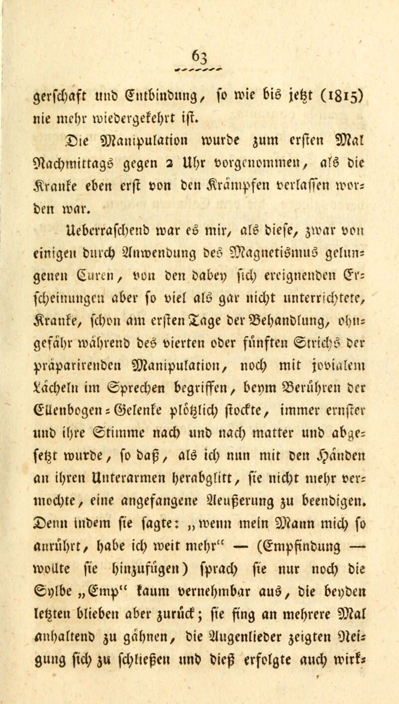 gerfd)aft unb (Jntbmbnng, fo wie bte jefct (1815) nie ntefjr wtebevgefefyrt t|T. Die 9J?antpuration würbe jum erften SJiftal %id)mittag$ gegen 2 Ul;r vorgenommen, afö Die Traufe eben erft &on ben Krämpfen fcevfaffen wov* t>en war. Uebcrrafcfyenb war e£ mir, alö tiefe, jwar tton einigen bind) 2(mt>enbung beo Magnetismus getan* genen duren, von ben babep fiel; ereignenben (*r= fd;einungen aber fo t>iet afö gar nid;t unterrichtete, $ranfe, fd)on am erften £age ber 23ebanbUmg, tf)iu gefäbr wätyrenb beS vierten ober fünften ©trtd;S ber yräparireuben SERanipufarion, nod) mit jovialem £ad;em im ©pred)en begriffen, bermt SSerufyren ber Ellenbogen; ©elenfe plo*3lid; florf'te, immer ernftev tmb ifyre Stimme nad) unb nad) matter unb abges fe*3t würbe, fo ba$, atö id) nun mit bett Rauben an ibren Unterarmen berabgtitt, fte nid;t mebr i>er= mod)te, eine angefangene 3leufjerung ju beenbigen. Denn tnbem fte fagte: „wenn mein Statin mid) fo anrübrt, böbe id) weit mebr — (Empftnbung — wollte fte ^tnjufugeit) fyrad) fte nur nod) hk ©plbe »-Cmp taum tternebmbar au$, bie beyben legten blieben aber juruef; fte fing an mehrere tylat tfnbaftenb ju gdbnen, bie 21ugenlieber geigten Nei- gung ftd; $ts fd;Iießen unb V\c$ erfolgte aud) wirf«
