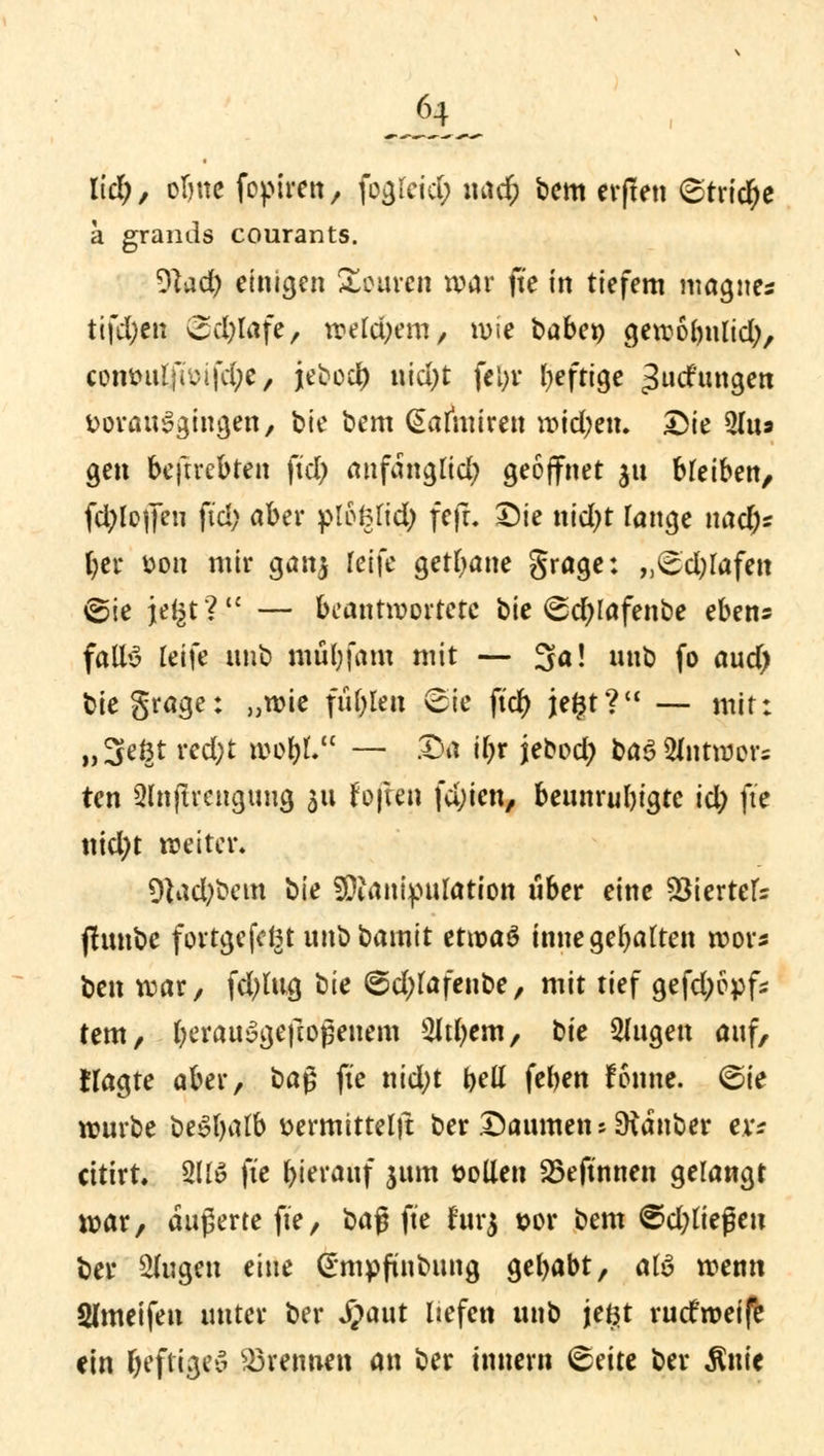 M), obne fopiren, fogteid; \u\d) bem erflen ©tridje a grands courants. 9bd) einigen Touren war fte in tiefem magne« tifd;en Sd)lafe, weld^em, wie babet) gewobnlid), cont>ulfiuifd;e, jebodt) ntd;t fel;i* heftige ^uefungen vorausgingen, bie bem (Salhuren wtd;en. Die 5(u» gen beftrebten fiel; anfänglich geöffnet 51t bleiben, fd;lejfeu fiel; aber plft$(t$ fefL Die nid;t Tange nad)* l;cr von mir ganj reife getane grage: ,,^d;rafen ^ie je^t? — beantwortete bie @d)lafenbe eben* falB leife unb mul)fam mit — 3a! nnb fo and) biegrage: „wie fielen Sie ftd) jefct? — mir: ,,3e§t red;t woty — Da il)t jebod; ba3 2lntwer; ten Qlnfucngung 311 foften fd;ien, beunruhigte id) fte ntd)t weiter. 9tad;bem bie 9Dianipufotion über eine Viertels ffunbe fortgefegt unbbamit et\x>a$ innegehalten wor* ben war, fd;lug tiie @d)lafeube, mit tief gefdjopfc fem, berauügeftogenem Sltfyem, tic fingen anf, Hagte aber, ba§ fte nid;t bell feben fonne. Sie wnrbe beSljalb vermittelt!: ber Daumen 5 SRanber er? cittrt. 211» fte hierauf sunt »ollen SBeftnnen gelangt war, äußerte fte, baß fte furj vor bem @d)ließeu ber klugen eine (Smpfinbung gebabt, atö wenn Sfmeifen unter ber «fpaut Hefen unb je$t ruefweife ein heftige» brennen an ber innern <&tiu ber Ante